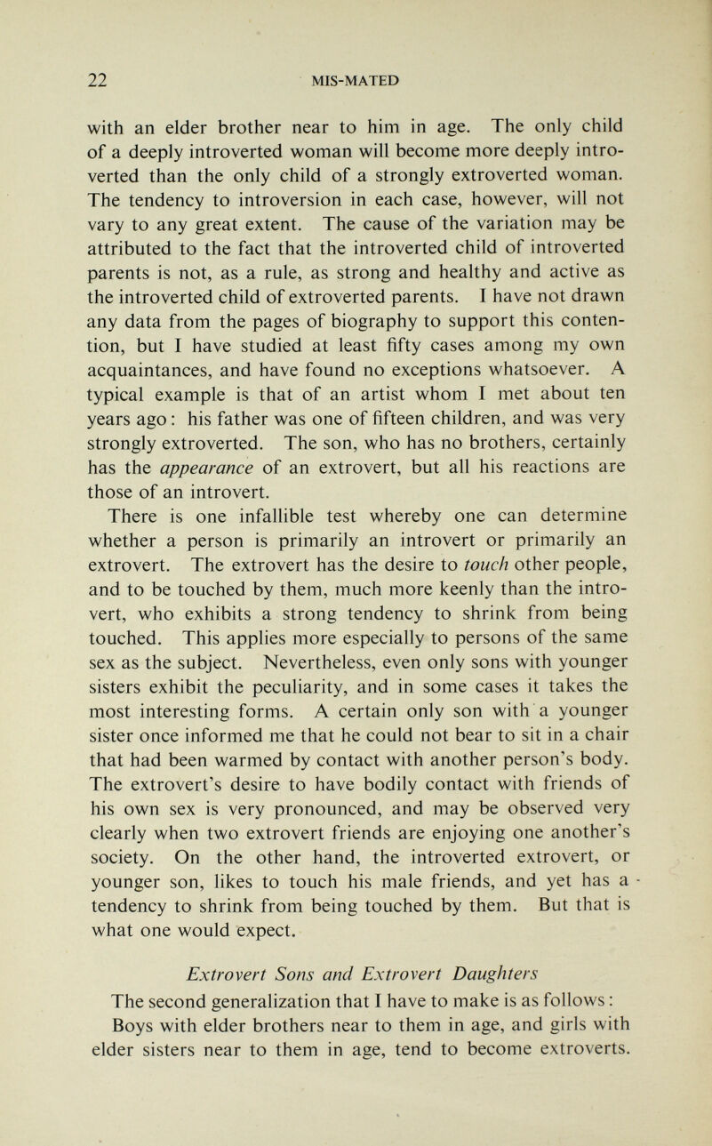 22 MIS-MATED with an elder brother near to him in age. The only child of a deeply introverted woman will become more deeply intro¬ verted than the only child of a strongly extroverted woman. The tendency to introversion in each case, however, will not vary to any great extent. The cause of the variation may be attributed to the fact that the introverted child of introverted parents is not, as a rule, as strong and healthy and active as the introverted child of extroverted parents. T have not drawn any data from the pages of biography to support this conten¬ tion, but I have studied at least fifty cases among my own acquaintances, and have found no exceptions whatsoever. A typical example is that of an artist whom I met about ten years ago : his father was one of fifteen children, and was very strongly extroverted. The son, who has no brothers, certainly has the appearance of an extrovert, but all his reactions are those of an introvert. There is one infallible test whereby one can determine whether a person is primarily an introvert or primarily an extrovert. The extrovert has the desire to touch other people, and to be touched by them, much more keenly than the intro¬ vert, who exhibits a strong tendency to shrink from being touched. This applies more especially to persons of the same sex as the subject. Nevertheless, even only sons with younger sisters exhibit the peculiarity, and in some cases it takes the most interesting forms. A certain only son with a younger sister once informed me that he could not bear to sit in a chair that had been warmed by contact with another person's body. The extrovert's desire to have bodily contact with friends of his own sex is very pronounced, and may be observed very clearly when two extrovert friends are enjoying one another's society. On the other hand, the introverted extrovert, or younger son, likes to touch his male friends, and yet has a - tendency to shrink from being touched by them. But that is what one would expect. Extrovert Sons and Extrovert Daughters The second generalization that I have to make is as follows : Boys with elder brothers near to them in age, and girls with elder sisters near to them in age, tend to become extroverts.