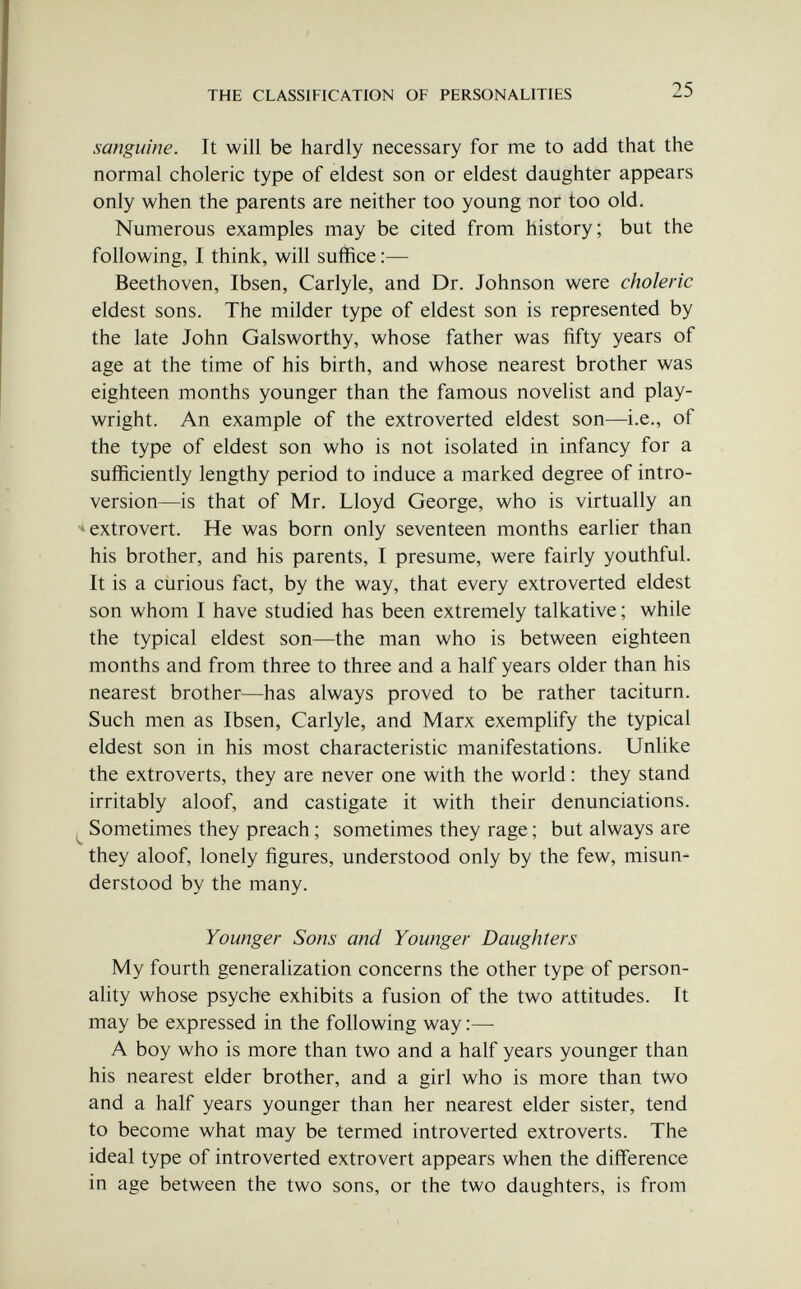 THE CLASSIFICATION OF PERSONALITIES 25 sanguine. It will be hardly necessary for me to add that the normal choleric type of eldest son or eldest daughter appears only when the parents are neither too young nor too old. Numerous examples may be cited from history; but the following, I think, will suffice ;— Beethoven, Ibsen, Carlyle, and Dr. Johnson were choleric eldest sons. The milder type of eldest son is represented by the late John Galsworthy, whose father was fifty years of age at the time of his birth, and whose nearest brother was eighteen months younger than the famous novelist and play¬ wright. An example of the extroverted eldest son—i.e., of the type of eldest son who is not isolated in infancy for a sufficiently lengthy period to induce a marked degree of intro¬ version—is that of Mr. Lloyd George, who is virtually an extrovert. He was born only seventeen months earlier than his brother, and his parents, I presume, were fairly youthful. It is a curious fact, by the way, that every extroverted eldest son whom I have studied has been extremely talkative ; while the typical eldest son—the man who is between eighteen months and from three to three and a half years older than his nearest brother—has always proved to be rather taciturn. Such men as Ibsen, Carlyle, and Marx exemplify the typical eldest son in his most characteristic manifestations. Unlike the extroverts, they are never one with the world : they stand irritably aloof, and castigate it with their denunciations. ^ Sometimes they preach ; sometimes they rage ; but always are they aloof, lonely figures, understood only by the few, misun¬ derstood by the many. Younger Sons and Younger Daughters My fourth generalization concerns the other type of person¬ ality whose psyche exhibits a fusion of the two attitudes. It may be expressed in the following way :—■ A boy who is more than two and a half years younger than his nearest elder brother, and a girl who is more than two and a half years younger than her nearest elder sister, tend to become what may be termed introverted extroverts. The ideal type of introverted extrovert appears when the difference in age between the two sons, or the two daughters, is from