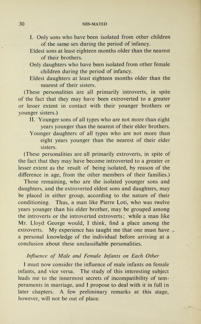 30 MIS-MATED I. Only sons who have been isolated from other children of the same sex during the period of infancy. Eldest sons at least eighteen months older than the nearest of their brothers. Only daughters who have been isolated from other female children during the period of infancy. Eldest daughters at least eighteen months older than the nearest of their sisters. (These personalities are all primarily introverts, in spite of the fact that they may have been extroverted to a greater or lesser extent in contact with their younger brothers or younger sisters.) II. Younger sons of all types who are not more than eight years younger than the nearest of their elder brothers. Younger daughters of all types who are not more than eight years younger than the nearest of their elder sisters. (These personalities are all primarily extroverts, in spite of the fact that they may have become introverted to a greater or lesser extent as the result of being isolated, by reason of the difference in age, from the other members of their families.) Those remaining, who are the isolated younger sons and daughters, and the extroverted eldest sons and daughters, may be placed in either group, according to the nature of their conditioning. Thus, a man like Pierre Loti, who was twelve years younger than his elder brother, may be grouped among the introverts or the introverted extroverts ; while a man like Mr. Lloyd George would, I think, find a place among the extroverts. My experience has taught me that one must have a personal knowledge of the individual before arriving at a conclusion about these unclassifiable personalities. Influence of Male and Female Infants on Each Other I must now consider the influence of male infants on female infants, and vice versa. The study of this interesting subject leads me to the innermost secrets of incompatibility of tem¬ peraments in marriage, and I propose to deal with it in full in later chapters. A few preliminary remarks at this stage, however, will not be out of place.