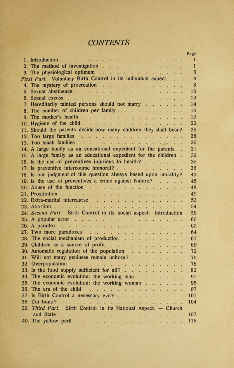 CONTENTS Page 1. Introduction 1 2. The method of investigation  1 3. The physiological optimum . . . . . . . . . . . . 5 First Part. Voluntary Birth Control in its individual aspect . . 8 4. The mystery of procreation 8 5. Sexual abstinence 10 6. Sexual excess  . . , . 13 7. Hereditarily tainted persons should not marry  14 8. The number of children per family 16 9. The mother's health 19 10. Hygiene of the child 22 11. Should the parents decide how many children they shall bear? 26 12. Too large families 28 13. Too small families  30 14. A large family as an educational expedient for the parents . 31 15. A large family as an educational expedient for the children . 32 16. Is the use of preventives injurious to health? 35 17. Is preventive intercourse immoral? 36 18. Is our judgment of this question always based upon morality? 43 19. Is the use of preventives a crime against Nature? .... 45 20. Abuse of the function  48 21. Prostitution 49 22. Extra-marital intercaurse 53 23. Abortion  54 24. Second Part. Birth Control in its social aspect. Introduction 59 25. A popular error 60 26. A paradox 62 27. Two more paradoxes 64 28. The social mechanism of production 67 29. Children as a source of profit  69 30. Automatic regulation of the population 72 31. Will not many geniuses remain unborn? 75 32. Overpopulation 78 33. Is the food supply sufficient for all? 82 34. The economic evolution: the working man 91 35. The economic evolution: the working woman 95 36. The era of the child 97 37. Is Birth Control a necessary evil? .101 38. Cui bono? 104 39. Third Part. Birth Control in its National Aspect. — Church and State 107 40. The yellow peril 116