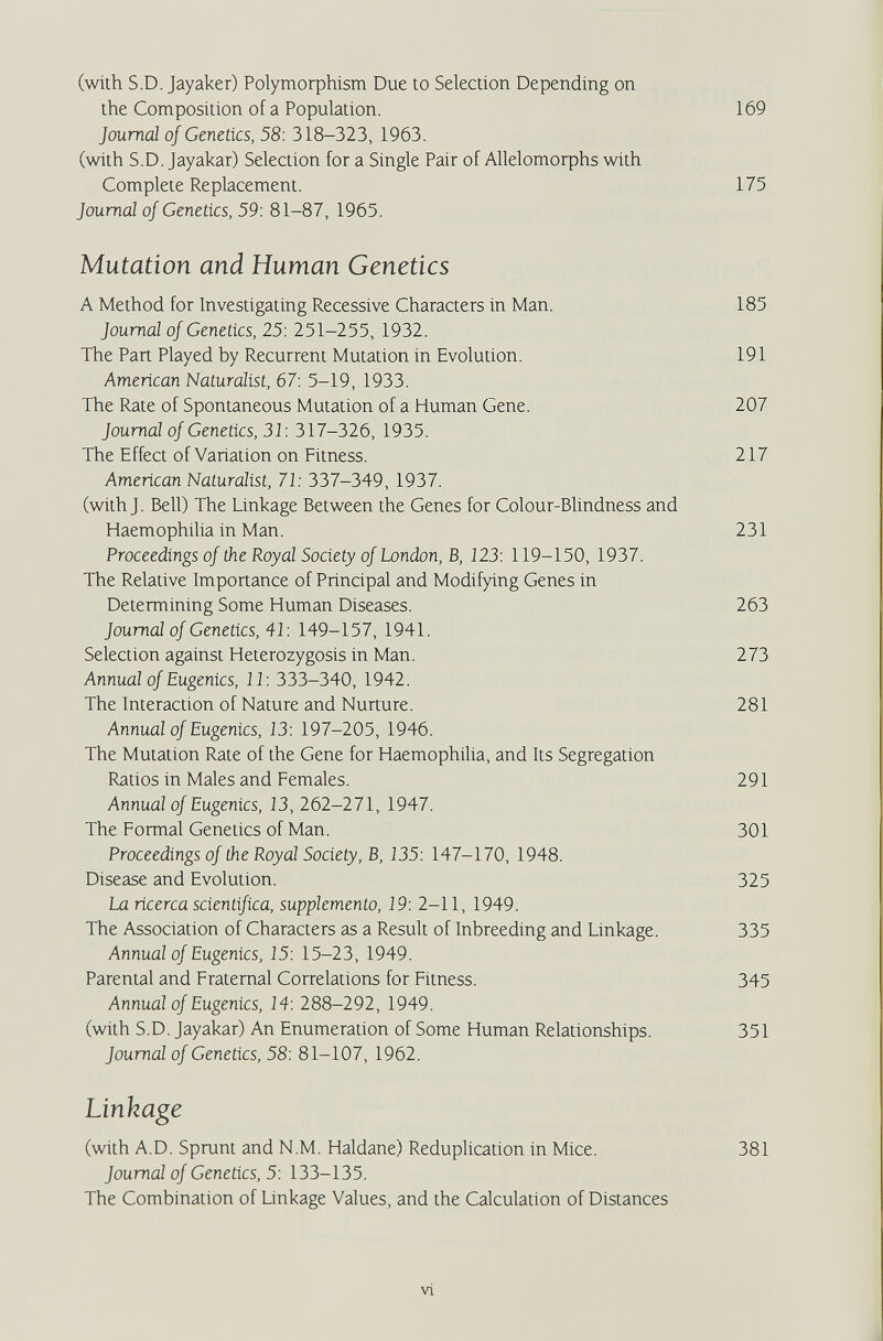 (with S.D. Jayaker) Ро1утофЫ5т Due to Selection Depending on the Composition of a Population. 169 Journal of Genetics, 58: 318-323, 1963. (with S.D. Jayakar) Selection for a Single Pair of АПеЬтофЬз with Complete Replacement. 175 Journal of Genetics, 59: 81-87, 1965. Mutation and Human Genetics A Method for Investigating Recessive Characters in Man. 185 Journal of Genetics, 25: 251-255, 1932. The Part Played by Recurrent Mutation in Evolution. 191 American Naturalist, 67: 5-19, 1933. The Rate of Spontaneous Mutation of a Human Gene. 207 Journal of Genetics, 31: 317-326, 1935. The Effect of Variation on Fitness. 217 American Naturalist, 71: 337-349, 1937. (with J. Bell) The Linkage Between the Genes for Colour-Blindness and Haemophilia in Man. 231 Proceedings of the Royal Society of London, B, 123: 119-150, 1937. The Relative Importance of Principal and Modifying Genes in Determining Some Human Diseases. 263 Journal of Genetics, 41: 149-157, 1941. Selection against Heterozygosis in Man. 273 Annual of Eugenics, 11: 333-340, 1942. The Interaction of Nature and Nurture. 281 Annual of Eugenics, 13: 197-205, 1946. The Mutation Rate of the Gene for HaemophiUa, and Its Segregation Ratios in Males and Females. 291 Annual of Eugenics, 13, 262-271, 1947. The Formal Genetics of Man. 301 Proceedings of the Royal Society, B, 135: 147-170, 1948. Disease and Evolution. 325 La ricerca scientifica, supplemento, 19: 2-11, 1949. The Association of Characters as a Result of Inbreeding and Linkage. 335 Annual of Eugenics, 15: 15-23, 1949. Parental and Fraternal Correlations for Fitness. 345 Annual of Eugenics, 14: 288-292, 1949. (with S.D. Jayakar) An Enumeration of Some Human Relationships. 351 Journal of Genetics, 58: 81-107, 1962. Linkage (with A.D. Sprunt and N.M. Haldane) Reduplication in Mice. 381 Journal of Genetics, 5: 133-135. The Combination of Linkage Values, and the Calculation of Distances vi