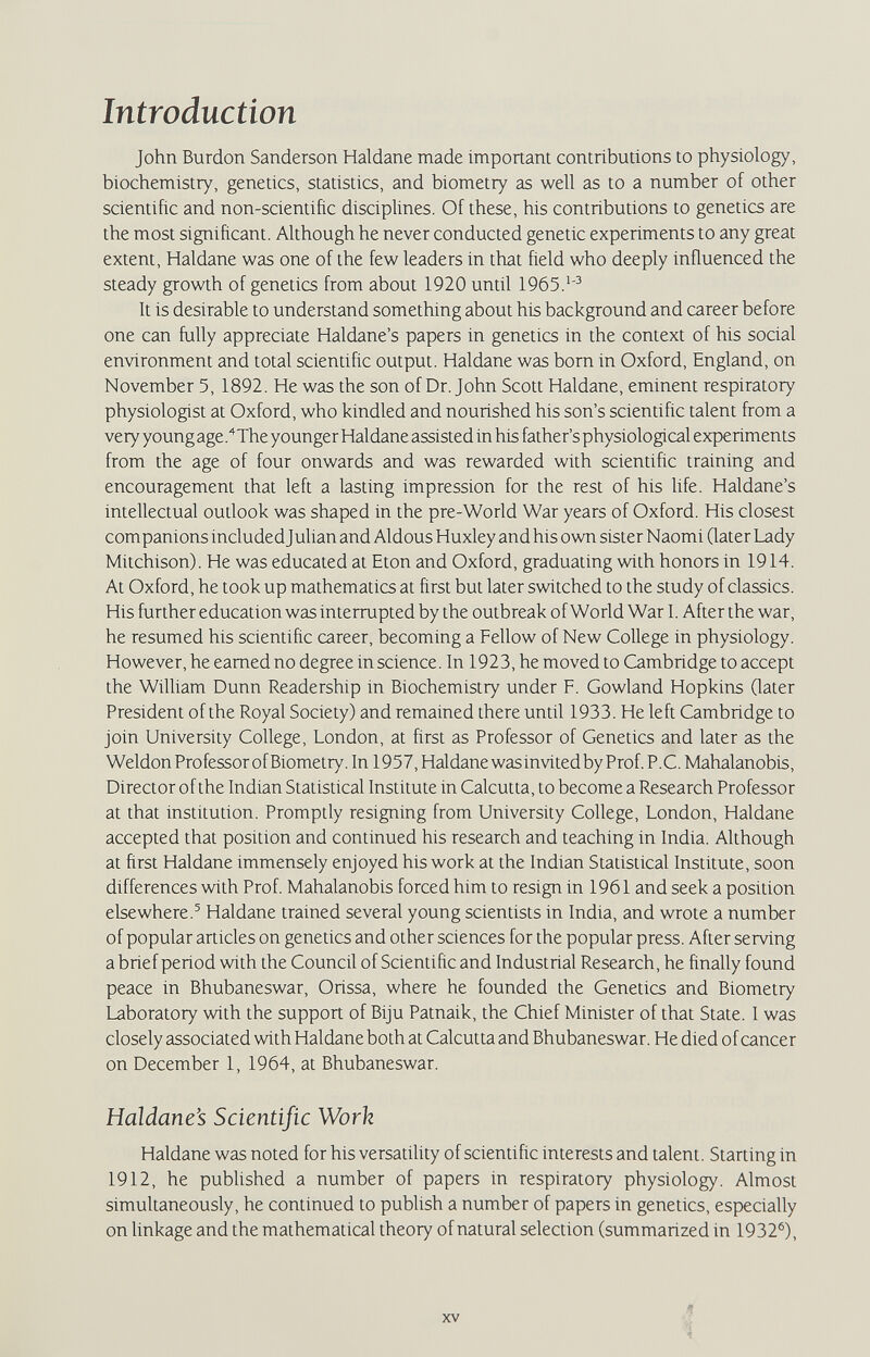 Introduction John Burdon Sanderson Haldane made important contributions to physiology, biochemistry, genetics, statistics, and biometry as well as to a number of other scientific and non-scientific disciplines. Of these, his contributions to genetics are the most significant. Although he never conducted genetic experiments to any great extent, Haldane was one of the few leaders in that field who deeply influenced the steady growth of genetics from about 1920 until 1965. It is desirable to understand something about his background and career before one can fully appreciate Haldane's papers in genetics in the context of his social environment and total scientific output. Haldane was bom in Oxford, England, on November 5, 1892. He was the son of Dr. John Scott Haldane, eminent respiratory physiologist at Oxford, who kindled and nourished his son's scientific talent from a very young age.The younger Haldane assisted in his father's physiological experiments from the age of four onwards and was rewarded with scientific training and encouragement that left a lasting impression for the rest of his life. Haldane's intellectual oudook was shaped in the pre-World War years of Oxford. His closest companions included Julian and Aldous Huxley and his own sister Naomi Qater Lady Mitchison). He was educated at Eton and Oxford, graduating with honors in 1914. At Oxford, he took up mathematics at first but later switched to the study of classics. His further education was interrupted by the outbreak of World War I. After the war, he resumed his scientific career, becoming a Fellow of New College in physiology. However, he earned no degree in science. In 1923, he moved to Cambridge to accept the WilUam Dunn Readership in Biochemistry under F. Gowland Hopkins Cater President of the Royal Society) and remained there until 1933. He left Cambridge to join University College, London, at first as Professor of Genetics and later as the Weldon ProfessorofBiometry. In 1957, Haldane was invited by Prof. P.C. Mahalanobis, Director of the Indian Statistical Institute in Calcutta, to become a Research Professor at that institution. Promptly resigning from University College, London, Haldane accepted that position and continued his research and teaching in India. Although at first Haldane immensely enjoyed his work at the Indian Statistical Institute, soon differences with Prof. Mahalanobis forced him to resign in 1961 and seek a position elsewhere.^ Haldane trained several young scientists in India, and wrote a number of popular articles on genetics and other sciences for the popular press. After serving a brief period with the Council of Scientific and Industrial Research, he finally found peace in Bhubaneswar, Orissa, where he founded the Genetics and Biometry Laboratory with the support of Biju Patnaik, the Chief Minister of that State. I was closely associated with Haldane both at Calcutta and Bhubaneswar. He died of cancer on December 1, 1964, at Bhubaneswar. Haldane's Scientific Work Haldane was noted for his versatiUty of scientific interests and talent. Starting in 1912, he published a number of papers in respiratory physiology. Almost simultaneously, he conrinued to publish a number of papers in genetics, especially on linkage and the mathematical theory of natural selection (summarized in 1932®X XV л i