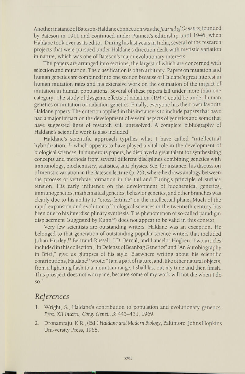 Another instance of Bateson-Haldane connection was the Journal of Genetics, founded by Bateson in 1911 and continued under Punnett's editorship until 1946, when Haldane took over as its editor. During his last years in India, several of the research projects that were pursued under Haldane's direction dealt with meristic variation in nature, which was one of Bateson's major evolutionary interests. The papers are arranged into sections, the largest of which are concerned with selection and mutation. The classification is often arbitrary. Papers on mutation and human genetics are combined into one section because of Haldane's great interest in human mutation rates and his extensive work on the estimation of the impact of mutation in human populations. Several of these papers fall under more than one category. The study of dysgenic effects of radiation (1947) could be under human genetics or mutation or radiation genetics. Finally, everyone has their own favorite Haldane papers. The criterion applied in this instance is to include papers that have had a major impact on the development of several aspects of genetics and some that have suggested fines of research still unresolved. A complete bibliography of Haldane's scientific work is also included. Haldane's scientific approach typifies what I have called intellectual hybridization, which appears to have played a vital role in the development of biological sciences. In numerous papers, he displayed a great talent for synthesizing concepts and methods from several different disciplines combining genetics with immunology, biochemistry, statistics, and physics. See, for instance, his discussion of meristic variation in the Bateson lecture (p. 25), where he draws analogy between the process of vertebrae formation in the tail and Turing's principle of surface tension. His early influence on the development of biochemical genetics, immunogenetics, mathematical genetics, behavior genetics, and other branches was clearly due to his ability to cross-fertilize on the intellectual plane. Much of the rapid expansion and evolution of biological sciences in the twentieth century has been due to his interdisciplinary synthesis. The phenomenon of so-called paradigm displacement (suggested by Kuhn'^) does not appear to be valid in this context. Very few scientists are outstanding writers. Haldane was an exception. He belonged to that generation of outstanding popular science writers that included Jufian Huxley, Bertrand Russell, J.D. Bernal, and Lancelot Hogben. Two articles included in this collection, In Defense of Beanbag Genetics and An Autobiography in Brief, give us glimpses of his style. Elsewhere writing about his scientific contributions, Haldane*'^ wrote: 1 am a part ofnature, and, like othernatural objects, from a Ughtning flash to a mountain range, I shall last out my time and then finish. This prospect does not worry me, because some of my work will not die when I do so. References 1. Wright, S., Haldane's contribution to population and evolutionary genetics. Proc. Xll Intern., Cong. Genet., 3: 445-451, 1969. 2. Dronamraju, K.R., (Ed.) Haldane and Modem Biology, Baltimore: Johns Hopkins Uni-versity Press, 1968. xvii