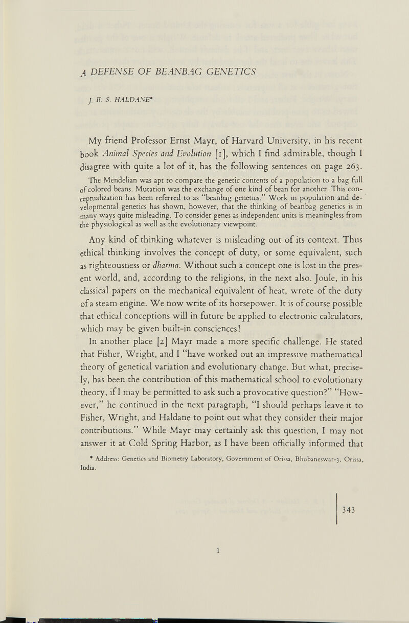 A DEFENSE OF BEANBAG GENETICS J. Ii. s. HALDASE* My friend Professor Ernst Mayr, of Harvard University, in his recent book Animal Species and Evolution [i], w^hich I find admirable, though I disagree with quite a lot of it, has the foUow^ing sentences on page 263. The Mendelian was apt to compare the genetic contents of a population to a bag full of colored beans. Mutation was the exchange of one kind of bean for another. This con¬ ceptualization has been referred to as beanbag genetics. Work in population and de¬ velopmental genetics has shown, however, that the thinking of beanbag genetics is in many ways quite misleading. To consider genes as independent units is meaningless from the physiological as well as the evolutionary viewpoint. Any kind of thinJcing whatever is misleading out of its context. Thus ethical thinking involves the concept of duty, or some equivalent, such as righteousness or dharma. Without such a concept one is lost in the pres¬ ent world, and, according to the rehgions, in the next also. Joule, in his classical papers on the mechanical equivalent of heat, wrote of the duty of a steam engine. We now write of its horsepower. It is of course possible that ethical conceptions will in future be applied to electronic calculators, which may be given built-in consciences! In another place [2] Mayr made a more specific challenge. He stated that Fisher, Wright, and I have worked out an impressive mathematical theory of genetical variation and evolutionary change. But what, precise¬ ly, has been the contribution of this mathematical school to evolutionary theory, if I may be permitted to ask such a provocative question? How¬ ever, he continued in the next paragraph, I should perhaps leave it to Fisher, Wright, and Haldane to point out what they consider their major contributions. While Mayr may certainly ask this question, I may not answer it at Cold Spring Harbor, as I have been officially informed that * Address: Genetics and Biometry Laboratory, Government of Orissa, Bbubaneswar-3, Orissa, India. 343 1