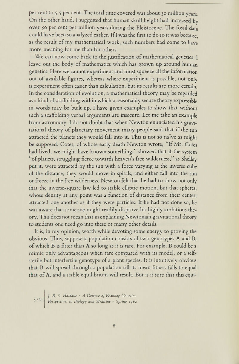 per cent to 5.5 per cent. The total time covered was about $0 million years. On the other hand, I suggested that human skull height had increased by over 50 per cent per million years during the Pleistocene. The fossil data could have been so analyzed earlier. If I was the first to do so it was because, as the result of my mathematical work, such numbers had come to have more meaning for me than for others. We can now come back to the justification of mathematical genetics. I leave out the body of mathematics which has grown up around human genetics. Here we cannot experiment and must squeeze all the information out of available figures, whereas where experiment is possible, not only is experiment often easier than calculation, but its results are more certain. In the consideration of evolution, a mathematical theory may be regarded as a kind of scaffolding within which a reasonably secure theory expressible in words may be built up. I have given examples to show that without such a scaffolding verbal arguments are insecure. Let me take an example from astronomy. I do not doubt that when Newton enunciated his gravi¬ tational theory of planetary movement many people said that if the sun attracted the planets they would fall into it. This is not so ruïve as might be supposed. Cotes, of whose early death Newton wrote, If Mr. Cotes had lived, we might have known something, showed that if the system of planets, struggling fierce towards heaven's free wilderness, as Shelley put it, were attracted by the sun with a force varying as the inverse cube of the distance, they would move in spirab, and either fall into the sun or freeze in the free wilderness. Newton felt that he had to show not only that the inverse-square law led to stable elliptic motion, but that spheres, whose density at any point was a function of distance from their center, attracted one another as if they were particles. If he had not done so, he was aware that someone might readily disprove his highly ambitious the¬ ory. This does not mean that in explaining Newtonian gravitational theory to students one need go into these or many other detaüs. It is, in my opinion, worth while devoting some energy to proving the obvious. Thus, suppose a population consists of two genotypes A and B, of which В is fitter than A so long as it is rare. For example, В could be a mimic only advantageous when rare compared with its model, or a self- sterile but interfertile genotype of a plant species. It is intuitively obvious that В will spread through a population till its mean fitness falls to equal that of A, and a stable equüibnum will result. But is it sure that this equi- J. B. S. Haliiaiie • A Defense of Beanha^ Getieiics Perspectires in Biology and Medicine • Spring ig64 8