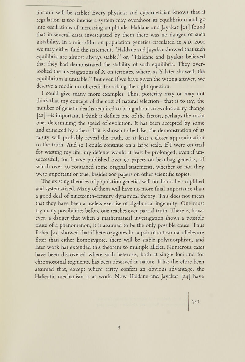 librium will be stable? Every physicist and cybcrnetician knows that if regulation is too intense a system may overshoot its equilibrium and go into oscillations of increasing amplitude. Haldane andjayakar [21] found that in several cases investigated by them there was no danger of such instability. In a microfilm on population genetics circulated in A.D. 2000 we may either fmd the statement, Haldane andjayakar showed that such equilibria are almost always stable, or, Haldane and Jayakar believed that they had demonstrated the stability of such equilibria. They over¬ looked the investigations of X on termites, where, as Y later showed, the equilibrium is unstable. But even if we have given the wrong answer, we deserve a modicum of credit for asking the right question. I could give many more examples. Thus, posterity may or may not think that my concept of the cost of natural selection—that is to say, the number of genetic deaths required to bring about an evolutionary change [22]—is important. I think it defines one of the factors, perhaps the main one, determining the speed of evolution. It has been accepted by some and criticized by others. If it is shown to be false, the demonstration of its fabity wiU probably reveal the truth, or at least a closer approximation to the truth. And so I could continue on a large scale. If I were on trial for wasting my life, my defense would at least be prolonged, even if un¬ successful; for I have published over 90 papers on beanbag genetics, of which over 50 contained some original statements, whether or not they were important or true, besides 200 papers on other scientific topics. The existing theories of population genetics will no doubt be simplified and systematized. Many of them will have no more final importance than a good deal of nineteenth-century dynamical theory. This does not mean that they have been a useless exercise of algebraical ingenuity. One must try many possibilities before one reaches even partial truth. There is, how¬ ever, a danger that when a mathematical investigation shows a possible cause of a phenomenon, it is assumed to be the only possible cause. Thus Fisher [23] showed that if heterozygotes for a pair of autosomal alleles are fitter than either homozygote, there wül be stable polymorphism, and later work has extended this theorem to multiple alleles. Numerous cases have been discovered where such heterosis, both at single loci and for chromosomal segments, has been observed in nature. It has therefore been assumed that, except where rarity confers an obvious advantage, the Halieutic mechanism is at work. Now Haldane and Jayakar [24] have 351 9