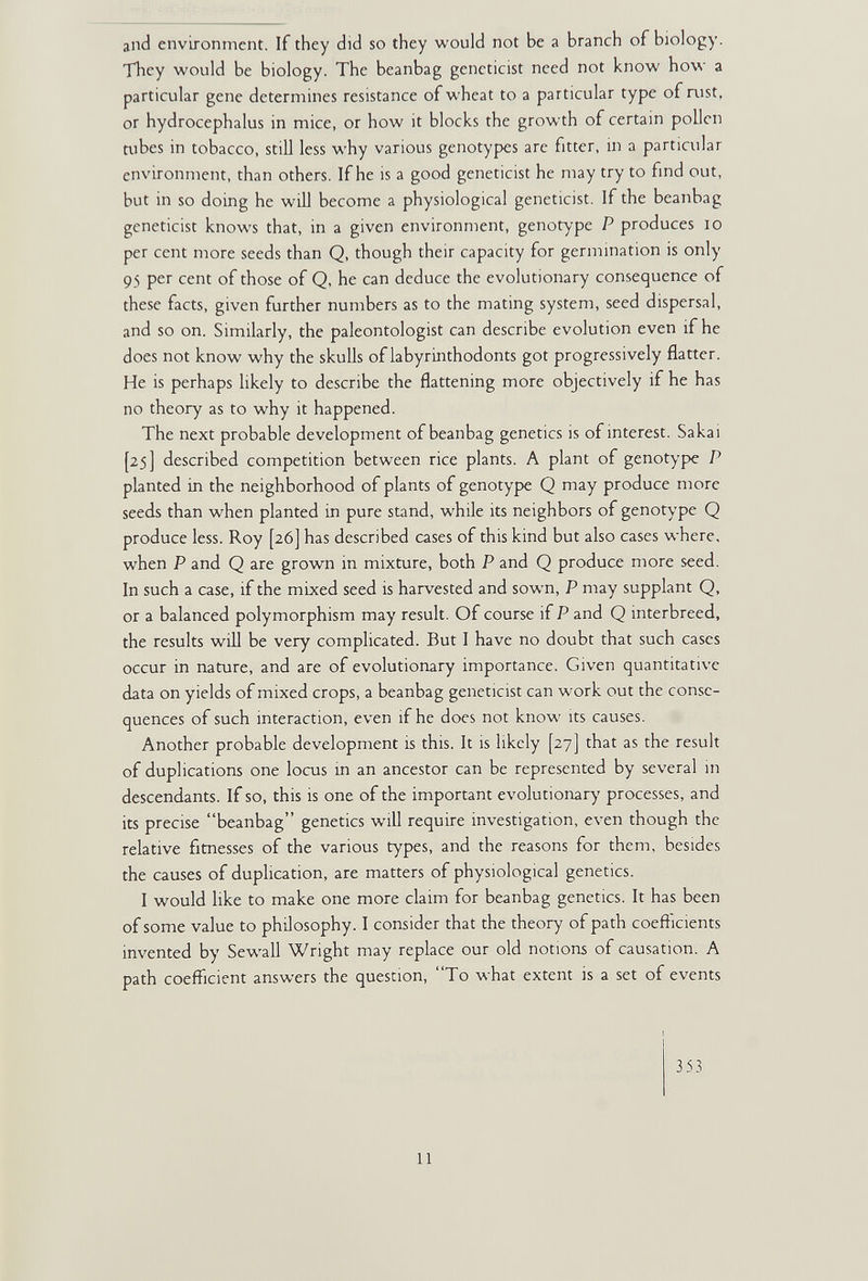 and environment. If they did so they would not be a branch of biology. They would be biology. The beanbag geneticist need not know how a particular gene determines resistance of wheat to a particular type of Rist, or hydrocephalus in mice, or how it blocks the growth of certain pollen tubes in tobacco, still less why various genotypes are fitter, in a particular environment, than others. If he is a good geneticist he may try to fmd out, but in so doing he will become a physiological geneticist. If the beanbag geneticist knows that, in a given environment, genotype P produces lo per cent more seeds than Q, though their capacity for germination is only 95 per cent of those of Q, he can deduce the evolutionary consequence of these facts, given further numbers as to the mating system, seed dispersal, and so on. Similarly, the paleontologist can describe evolution even if he does not know why the skulls of labyrinthodonts got progressively flatter. He is perhaps likely to describe the flattening more objectively if he has no theory as to why it happened. The next probable development of beanbag genetics is of interest. Sakai [25] described competition between rice plants. A plant of genotype P pbnted in the neighborhood of plants of genotype Q may produce more seeds than when planted in pure stand, while its neighbors of genotype Q produce less. Roy [26] has described cases of this kind but also cases where, when P and Q are grown in mixture, both P and Q produce more seed. In such a case, if the mixed seed is harvested and sown, P may supplant Q, or a balanced polymorphism may result. Of course if P and Q interbreed, the results will be very complicated. But I have no doubt that such cases occur in nature, and are of evolutionary importance. Given quantitative data on yields of mixed crops, a beanbag geneticist can work out the conse¬ quences of such interaction, even if he does not know its causes. Another probable development is this. It is likely [27] that as the result of duplications one locus m an ancestor can be represented by several in descendants. If so, this is one of the important evolutionary processes, and its precise beanbag genetics wiU require investigation, even though the relative fitnesses of the various types, and the reasons for them, besides the causes of duplication, are matters of physiological genetics. I would like to make one more claim for beanbag genetics. It has been of some value to philosophy. I consider that the theory of path coefficients invented by SewaU Wright may replace our old notions of causation. A path coefficient answers the question, To what extent is a set of events 353 11