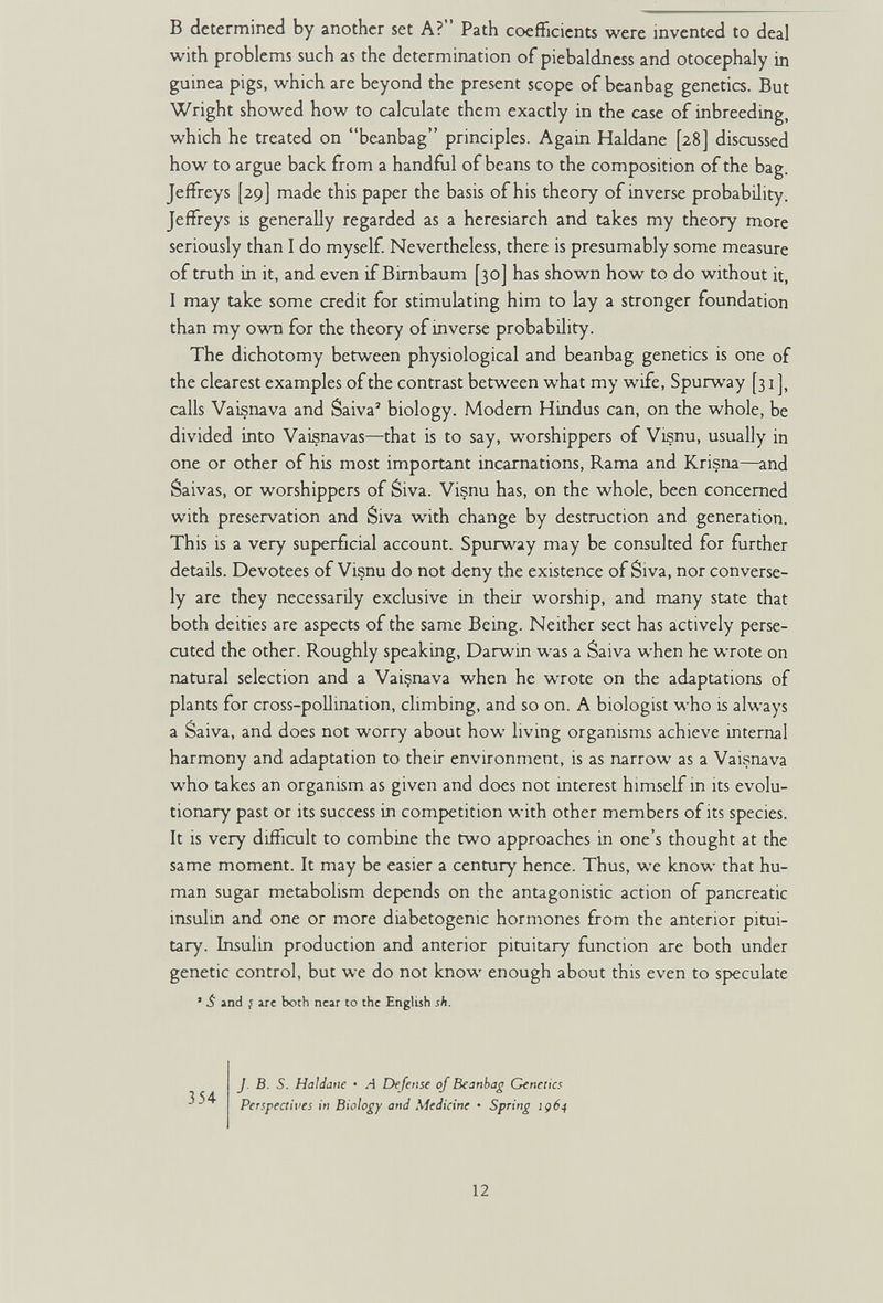 в determined by another set A? Path coefficients were invented to deal with problems such as the determination of piebaldness and otocephaly in guinea pigs, which are beyond the present scope of beanbag genetics. But Wright showed how to calculate them exactly in the case of inbreeding, which he treated on beanbag principles. Again Haldane [28] discussed how to argue back from a handful of beans to the composition of the bag. Jeffreys [29] made this paper the basis of his theory of inverse probability. Jeffreys is generally regarded as a heresiarch and takes my theory more seriously than I do myself Nevertheless, there is presumably some measure of truth in it, and even if Birnbaum [30] has shown how to do without it, 1 may take some credit for stimubting him to lay a stronger foundation than my ov^oi for the theory of inverse probability. The dichotomy between physiological and beanbag genetics is one of the clearest examples of the contrast between what my wife, Spurway [31], calls Vaisnava and Saiva' biology. Modern Hindus can, on the whole, be divided into Vaisnavas—that is to say, worshippers of Visnu, usually in one or other of his most important incarnations, Rama and Krisna—and Saivas, or worshippers of Siva. Visnu has, on the whole, been concerned with preservation and Siva wñth change by destruction and generation. This is a very superficial account. Spurw'^ay may be consulted for further details. Devotees of Visnu do not deny the existence of Siva, nor converse¬ ly are they necessarily exclusive in their worship, and many state that both deities are aspects of the same Being. Neither sect has actively perse¬ cuted the other. Roughly speaking, Darwin was a Saiva when he wrote on natural selection and a Vaiçnava when he wrote on the adaptations of plants for cross-pollination, climbing, and so on. A biologist who is always a Saiva, and does not worry about how living organisms achieve internal harmony and adaptation to their environment, is as narrow as a Vaisnava who takes an organism as given and docs not interest himself m its evolu¬ tionary past or its success in competition with other members of its species. It is very difficult to combine the two approaches in one's thought at the same moment. It may be easier a century hence. Thus, we know that hu¬ man sugar metabolism depends on the antagonistic action of pancreatic insulin and one or more diabetogenic hormones from the anterior pitui¬ tary. Insulin production and anterior pituitary function are both under genetic control, but we do not know enough about this even to speculate ' ¿ and } ire both near to the English sh. J. B. S. Hald^e • A Defense of Beanbag Generics Perspectives in Biclo£y and Medicine • Spring ¡д6^ 12