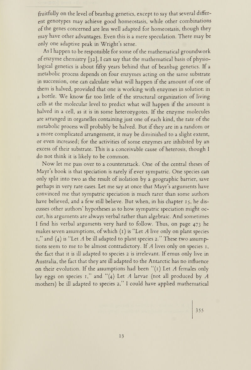 fruitfully on the level of beanbag genetics, except to say that several differ¬ ent genotypes may achieve good homeostasis, while other combinations of the genes concerned are less well adapted for homeostasis, though they may have other advantages. Even this is a mere speculation. ТЪеге may be only one adaptive peak in Wright's sense. As I happen to be responsible for some of the mathematical groundwork of enzyme chemistry [32], I can say that the mathematical basis of physio¬ logical genetics is about fifty years behind that of beanbag genetics. If a metabolic process depends on four enzymes acting on the same substrate in succession, one can calculate what will happen if the amount of one of them is halved, provided that one is working with enzymes in solution in a bottle. We know far too little of the structural organization of living cells at the molecular level to predict what will happen if the amount is halved in a cell, as it is in some heterozygotes. If the enzyme molecules are arranged in organelles containing just one of each kind, the rate of the metabolic process will probably be halved. But if they are in a random or a more complicated arrangement, it may be diminished to a slight extent, or even increased; for the activities of some enzymes are inhibited by an excess of their substrate. This is a conceivable cause of heterosis, though I do not think it is likely to be common. Now let me pass over to a counterattack. One of the central theses of Mayr's book is that speciation is rarely if ever sympatric. One species can only split into two as the result of isolation by a geographic barrier, save perhaps in very rare cases. Let me say at once that Mayr's arguments have convinced me that sympatric speciation is much rarer than some authors have believed, and a few still believe. But when, in his chapter 15, he dis¬ cusses other authors' hypotheses as to how sympatric speciation might oc¬ cur, his arguments are always verbal rather than algebraic. And sometimes I find his verbal arguments very hard to follow. Thus, on page 473 he makes seven assumptions, of which (i) is Let A live only on plant species I, and (4) is Let A be ill adapted to plant species 2. These two assump¬ tions seem to me to be almost contradictory. If A lives only on species i, the fact that it is ill adapted to species 2 is irrelevant. If emus only live in Australia, the fact that they are ill adapted to the Antarctic has no influence on their evolution. If the assumptions had been (i) Let A females only lay eggs on species i, and (4) Let A larvae (not all produced by A mothers) be ill adapted to species 2, I could have applied mathematical 355 13
