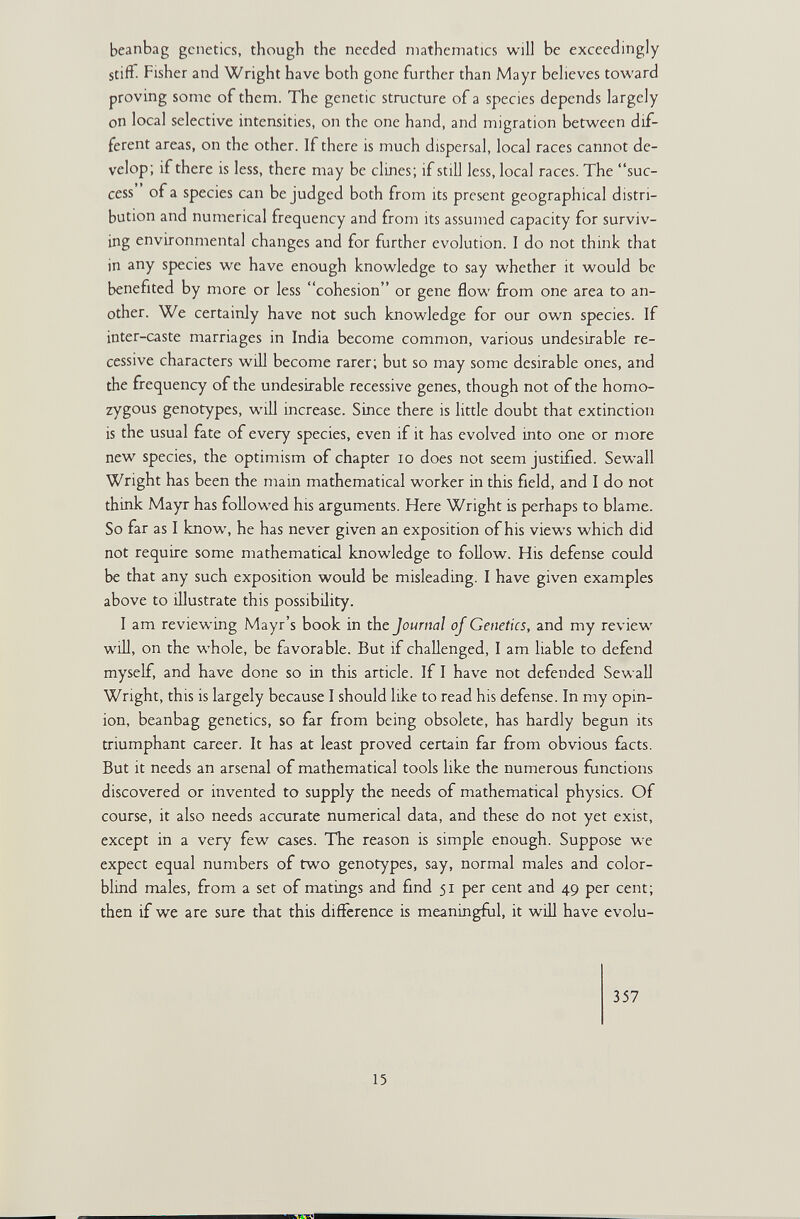 beanbag genetics, though the needed mathematics will be exceedingly stiff. Fisher and Wright have both gone further than Mayr beheves toward proving some of them. The genetic structure of a species depends largely on local selective intensities, on the one hand, and migration between dif¬ ferent areas, on the other. If there is much dispersal, local races cannot de¬ velop; if there is less, there may be dines; if still less, local races. The suc¬ cess of a species can be judged both from its present geographical distri¬ bution and numerical frequency and from its assumed capacity for surviv¬ ing environmental changes and for further evolution. I do not think that in any species we have enough knowledge to say whether it would be benefited by more or less cohesion or gene flow from one area to an¬ other. We certainly have not such knowledge for our own species. If inter-caste marriages in India become common, various undesirable re¬ cessive characters will become rarer; but so may some desirable ones, and the frequency of the undesirable recessive genes, though not of the homo¬ zygous genotypes, will increase. Since there is little doubt that extinction is the usual fate of every species, even if it has evolved into one or more new species, the optimism of chapter lo does not seem justified. Sewall Wright has been the mam mathematical worker in this field, and I do not think Mayr has followed his arguments. Here Wright is perhaps to blame. So far as I know, he has never given an exposition of his views which did not require some mathematical knowledge to follow. His defense could be that any such exposition would be misleading. I have given examples above to illustrate this possibility. I am reviewing Mayr's book in the Journal of Genetics, and my review will, on the whole, be favorable. But if challenged, I am liable to defend myself, and have done so in this article. If I have not defended Sewall Wright, this is largely because I should like to read his defense. In my opin¬ ion, beanbag genetics, so far from being obsolete, has hardly begun its triumphant career. It has at least proved certain far from obvious facts. But it needs an arsenal of mathematical tools like the numerous frinctions discovered or invented to supply the needs of mathematical physics. Of course, it also needs accurate numerical data, and these do not yet exist, except in a very few cases. The reason is simple enough. Suppose w^e expect equal numbers of two genotypes, say, normal males and color¬ blind males, from a set of matings and find 51 per cent and 49 per cent; then if we are sure that this difference is meaningfiil, it will have evolu- 357 15