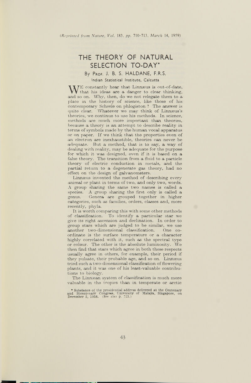 (Reprinted from Nature, Vol. 183, pp. 710-713, March 14, 1959) THE THEORY OF NATURAL SELECTION TO-DAY* By Prof. J. B. S. HALDANE. F.R.S. Indian Statistical Institute, Calcutta WE constantly hear that Linnaeus is out-of-date, that his ideas are a danger to clear thinking, and so on. Why, then, do we not relegate them to a place in the history of science, like those of his contemporary Scheele on phlogiston ? The answer is quite clear. Whatever we may think of Linnseus's theories, we continue to use his methods. In science, methods are much more importsmt than theories, because a theory is an attempt to describe reality in terms of symbols made by the human vocal apparatus or on paper. If we think that the properties even of an electron are inexhaustible, theories can never be adequate. But a method, that is to say, a way of dealing with reality, may be adequate for the purpose for which it was designed, even if it is based on a false theory. The transition from a fluid to a particle theory of electric conduction in metals, and the partial return to a degenerate gas theory, had no effect on the design of galvanometers. Linnaeus invented the method of describing every animal or plant in terms of two, and only two, words. A group sharing the same two names is called a species. A group sharing the first only is called a genus. Genera are grouped together in higher categories, such as families, orders, classes and, more recently, phyla. It is worth comparing this with some other methods of classification. To identify a particular star we give its right ascension and declination. In order to group stars which are judged to be similar, we use another two-dimensional classification. One co¬ ordinate is the surface temperature or a character highly correlated with it, such as the spectral type or colöur. The other is the absolute luminosity. We then find that stars which agree in both these respects visually agree in others, for example, their period if they pulsate, their probable age, and so on. Linnaeus tried such a two-dimensional classification of flowering plants, and it was one of his least-valuable contribu¬ tions to biology. The Linnsean system of classification is much more valuable in the tropics than in temperate or arctic • Substance of the presidential address delivered at the Centenary and Bicentenary Congrees, University of Malaya, Singapore, on December 2, 1958. (See also p. 7-23.) 43