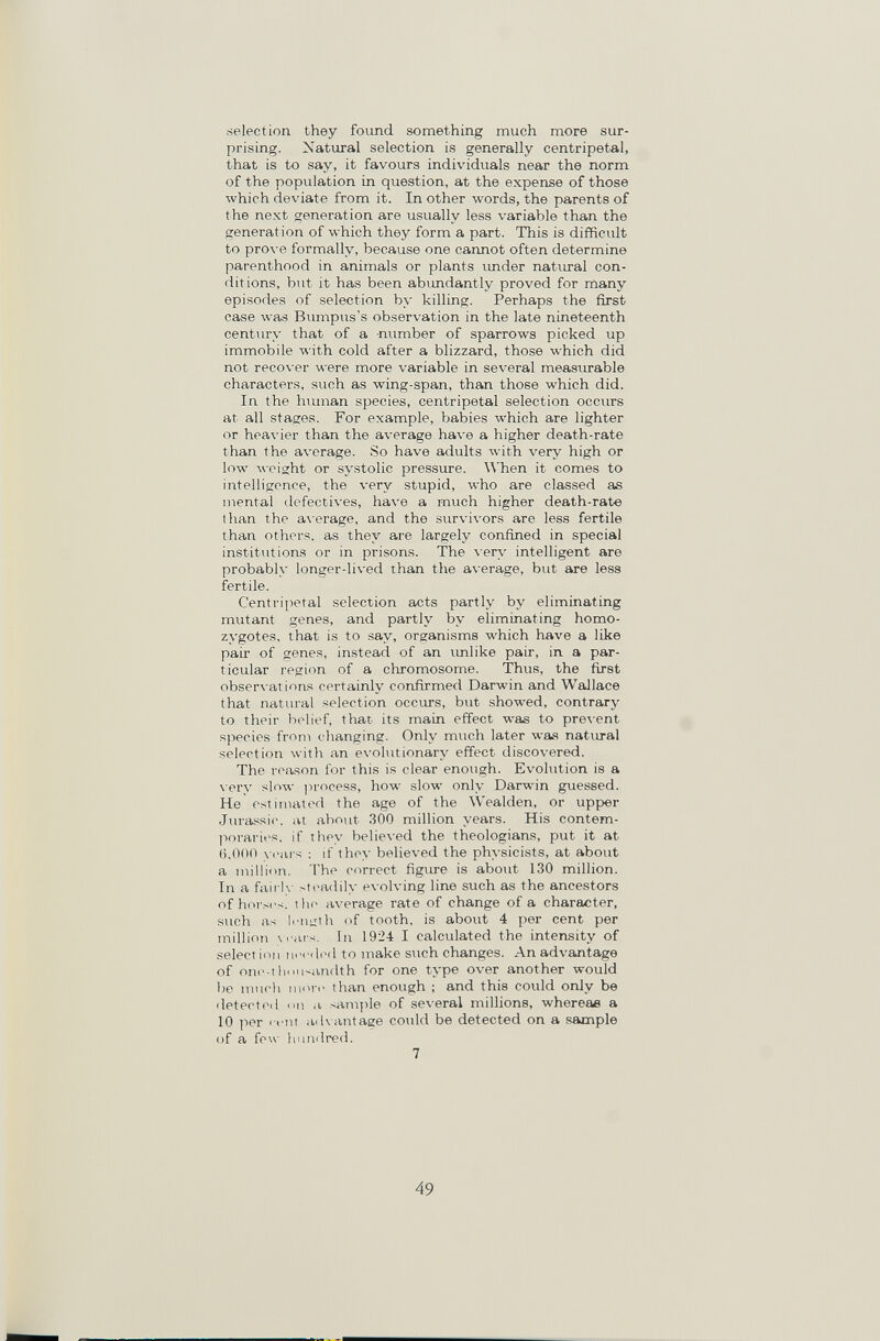 •selection they fovmd something much more sur¬ prising. Natural selection is generally centripetal, that is to say, it favours individuals near the norm of the population in question, at the expense of those which deviate from it. In other words, the parents of the next generation are usually less variable than the generation of which they form a part. This is difficult to prove formally, because one cannot often determine parenthood in animals or plants imder natural con¬ ditions, but it has been abimdantly proved for many episodes of selection by killing. Perhaps the first case was Bumpus's observation in the late nineteenth century that of a number of sparrows picked up immobile with cold after a blizzard, those which did not recover were more variable in several measiu-able characters, such as wing-span, than those which did. In the hiunan species, centripetal selection occurs at all stages. For example, babies which are lighter or heavier than the average have a higher death-rate than the average. So have adults with very high or low weight or systolic pressure. When it comes to intelligence, the very stupid, who are classed as mental defectives, have a much higher death-rate than the a\-erage, and the survivors are less fertile than others, as they are largely confined in special institutions or in prisons. The very intelligent are probably longer-lived than the average, but are less fertile. Centripetal selection acts partly by eliminating mutant genes, and partly by eliminating homo¬ zygotes, that is to say, organisms which have a like pair of genes, instead of an imlike pair, in a par¬ ticular region of a chromosome. Thus, the first observations certainly confirmed Darwin and Wallace that natural selection occurs, but showed, contrary to their belief, that its main effect was to pre\ent species from changing. Only much later was natiu-al selection with an evolutionary effect discovered. The reason for this is clear enough. Evolution is a \ery slow ]n'oeess, how slow only Darwin guessed. He estimated the age of the Wealden, or upper Jura.'^sic. at about 300 million years. His contem¬ poraries. if they believed the theologians, put it at (i.OOO years : if they believed the physicists, at about a million. The correct figure is about 130 million. In a faii lv steadily evolving line such as the ancestors of hoi's(-s. the average rate of change of a character, such as Iriiizth of tooth, is about 4 per cent per million yi ius. In 1924 I calculated the intensity of selection П1м (1(м1 to make stich changes. An advantage of oni>-tliousandth for one type over another would be mucli more than enough ; and this could only be detected a sHniple of several millions, whereas a 10 per < fnt advantage could be detected on a sample of a few liundred. 7 49