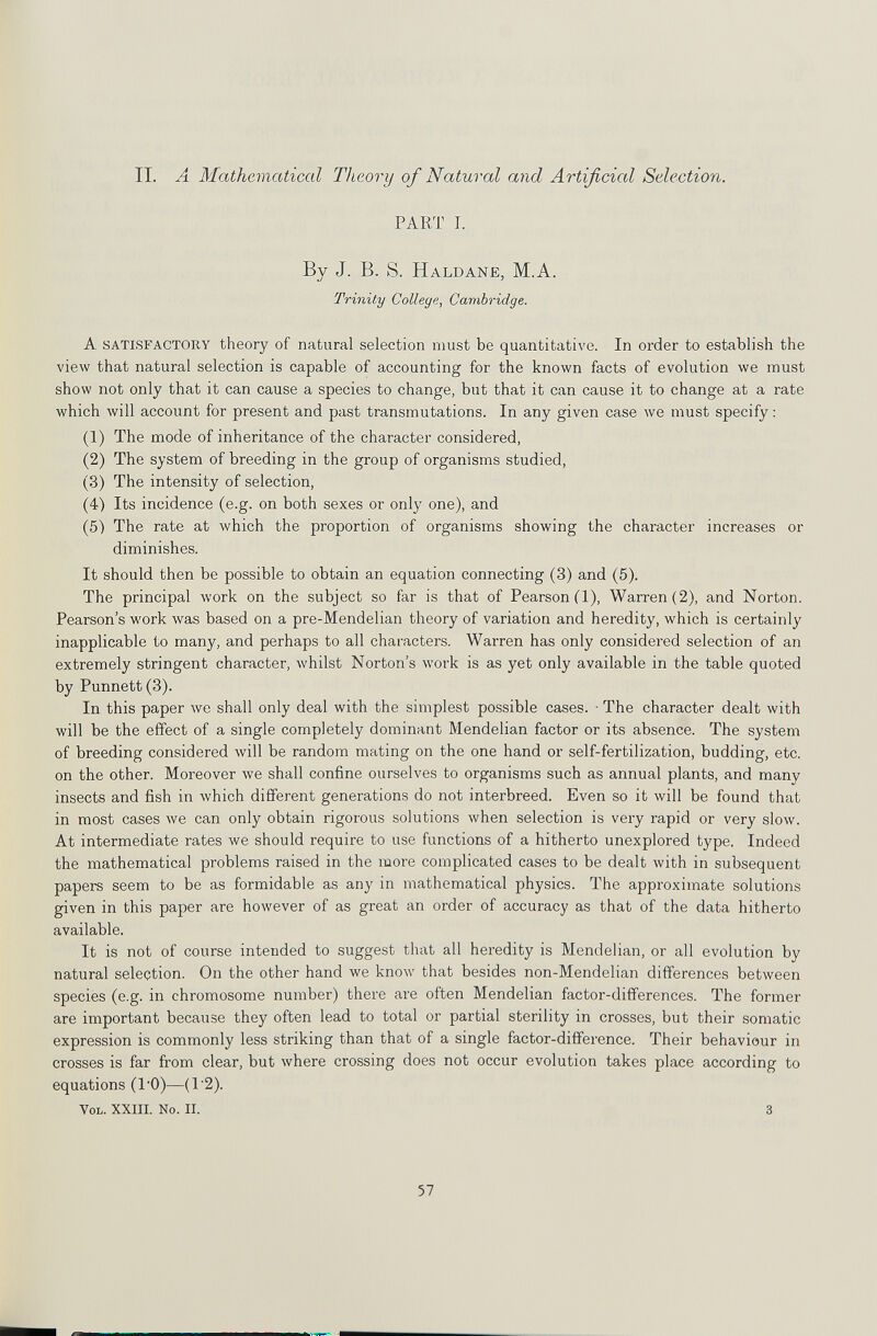 IL A Mathematical Theory of Natural and Artificial Selection. PART I. By J. B. S. Haldane, M.A. Trinity College, Cambridge. A SATISFACTORY theory of natural selection must be quantitative. In order to establish the view that natural selection is capable of accounting for the known facts of evolution we must show not only that it can cause a species to change, but that it can cause it to change at a rate which will account for present and past transmutations. In any given case we must specify : (1) The mode of inheritance of the character considered, (2) The system of breeding in the group of organisms studied, (3) The intensity of selection, (4) Its incidence (e.g. on both sexes or only one), and (5) The rate at лvhich the proportion of organisms showing the character increases or diminishes. It should then be possible to obtain an equation connecting (3) and (5). The principal work on the subject so far is that of Pearson fl). Warren (2), and Norton. Pearson's work was based on a pre-Mendelian theory of variation and heredity, which is certainly inapplicable to many, and perhaps to all characters. Warren has only considered selection of an extremely stringent character, whilst Norton's work is as yet only available in the table quoted by Punnett (3). In this paper we shall only deal with the simplest possible cases. • The character dealt with will be the effect of a single completely dominant Mendelian factor or its absence. The system of breeding considered will be random mating on the one hand or self-fertilization, budding, etc. on the other. Moreover Ave shall confine ourselves to organisms such as annual plants, and many insects and fish in which different generations do not interbreed. Even so it will be found that in most cases we can only obtain rigorous solutions when selection is very rapid or very slow. At intermediate rates we should require to use functions of a hitherto unexplored type. Indeed the mathematical problems raised in the more complicated cases to be dealt with in subsequent papers seem to be as formidable as any in mathematical physics. The approximate solutions given in this paper are however of as great an order of accuracy as that of the data hitherto available. It is not of course intended to suggest that all heredity is Mendelian, or all evolution by natural selection. On the other hand we know that besides non-Mendelian differences between species (e.g. in chromosome number) there are often Mendelian factor-differences. The former are important because they often lead to total or partial sterility in crosses, but their somatic expression is commonly less striking than that of a single factor-difference. Their behaviour in crosses is far from clear, but where crossing does not occur evolution takes place according to equations (I'O)—(1'2). Vol. XXIII. No. П. 3 57