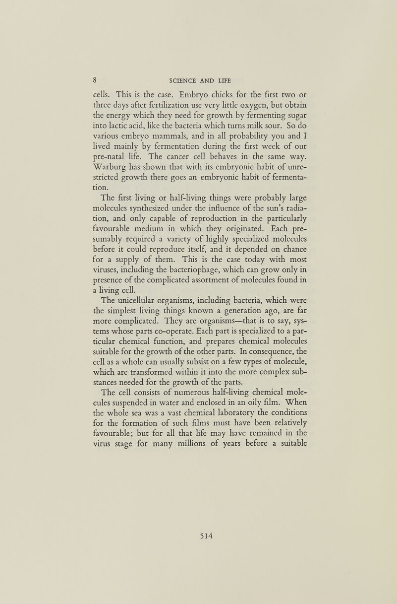 8 SCIENCE AND LIFE cells. This is the case. Embryo chicks for the first two or three days after fertilization use very little oxygen, but obtain the energy which they need for growth by fermenting sugar into lactic acid, like the bacteria which turns milk sour. So do various embryo mammals, and in all probability you and I lived mainly by fermentation during the first week of our pre-natal life. The cancer cell behaves in the same way. Warburg has shown that with its embryonic habit of unre¬ stricted growth there goes an embryonic habit of fermenta¬ tion. The first hving or half-living things were probably large molecules synthesized under the influence of the sun's radia¬ tion, and only capable of reproduction in the particularly favourable medium in which they originated. Each pre¬ sumably required a variety of highly specialized molecules before it could reproduce itself, and it depended on chance for a supply of them. This is the case today with most viruses, including the bacteriophage, which can grow only in presence of the complicated assortment of molecules found in a living cell. The unicellular organisms, including bacteria, which were the simplest living things known a generation ago, are far more complicated. They are organisms—that is to say, sys¬ tems whose parts co-operate. Each part is specialized to a par¬ ticular chemical function, and prepares chemical molecules suitable for the growth of the other parts. In consequence, the cell as a whole can usually subsist on a few types of molecule, which are transformed within it into the more complex sub¬ stances needed for the growth of the parts. The cell consists of numerous half-living chemical mole¬ cules suspended in water and enclosed in an oily film. When the whole sea was a vast chemical laboratory the conditions for the formation of such films must have been relatively favourable; but for all that life may have remained in the virus stage for many millions of years before a suitable 514