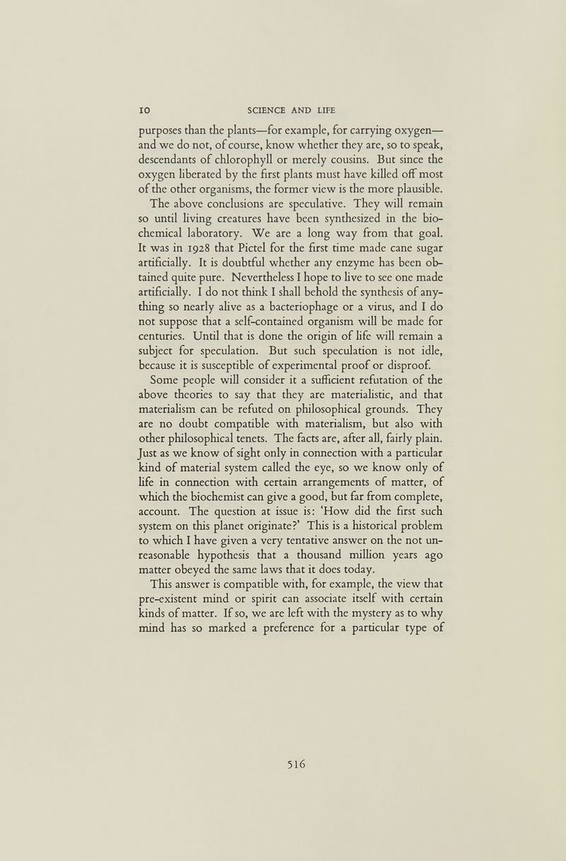 IO SCIENCE AND LIFE purposes than the plants—for example, for carrying oxygen— and we do not, of course, know whether they are, so to speak, descendants of chlorophyll or merely cousins. But since the oxygen liberated by the first plants must have killed off most of the other organisms, the former view is the more plausible. The above conclusions are speculative. They will remain so until living creatures have been synthesized in the bio¬ chemical laboratory. We are a long way from that goal. It was in 1928 that Pictel for the first time made cane sugar artificially. It is doubtful whether any enzyme has been ob¬ tained quite pure. Nevertheless I hope to live to see one made artificially. I do not think I shall behold the synthesis of any¬ thing so nearly alive as a bacteriophage or a virus, and I do not suppose that a self-contained organism will be made for centuries. Until that is done the origin of life will remain a subject for speculation. But such speculation is not idle, because it is susceptible of experimental proof or disproof. Some people will consider it a sufficient refutation of the above theories to say that they are materiahstic, and that materiahsm can be refuted on philosophical grounds. They are no doubt compatible with materialism, but also with other philosophical tenets. The facts are, after all, fairly plain. Just as we know of sight only in connection with a particular kind of material system called the eye, so we know only of life in connection with certain arrangements of matter, of which the biochemist can give a good, but far from complete, account. The question at issue is: 'How did the first such system on this planet originate?' This is a historical problem to which I have given a very tentative answer on the not un¬ reasonable hypothesis that a thousand million years ago matter obeyed the same laws that it does today. This answer is compatible with, for example, the view that pre-existent mind or spirit can associate itself with certain kinds of matter. If so, we are left with the mystery as to why mind has so marked a preference for a particular type of 516