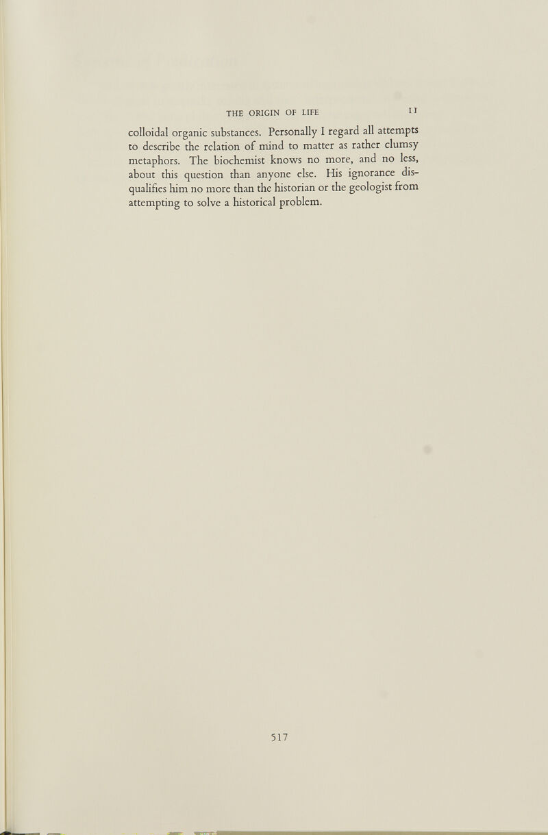 THE ORIGIN OF LIFE II colloidal organic substances. Personally I regard all attempts to describe the relation of mind to matter as rather clumsy metaphors. The biochemist knows no more, and no less, about this question than anyone else. His ignorance dis¬ qualifies him no more than the historian or the geologist from attempting to solve a historical problem. 517