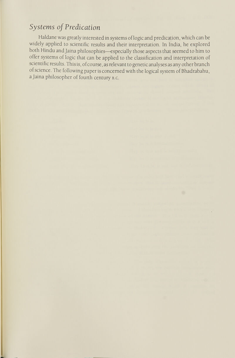 Systems of Predication Haidane was greatly interested in systems of logic and predication, which can be widely applied to scientific results and their inteфretation. In India, he explored both Hindu and Jaina philosophies—especially those aspects that seemed to him to offer systems of logic that can be applied to the classification and interpretation of scientific results. This is, of course, as relevant to genetic analyses as any other branch of science. The following paper is concerned with the logical system of Bhadrabahu, a Jaina philosopher of fourth century b.c.