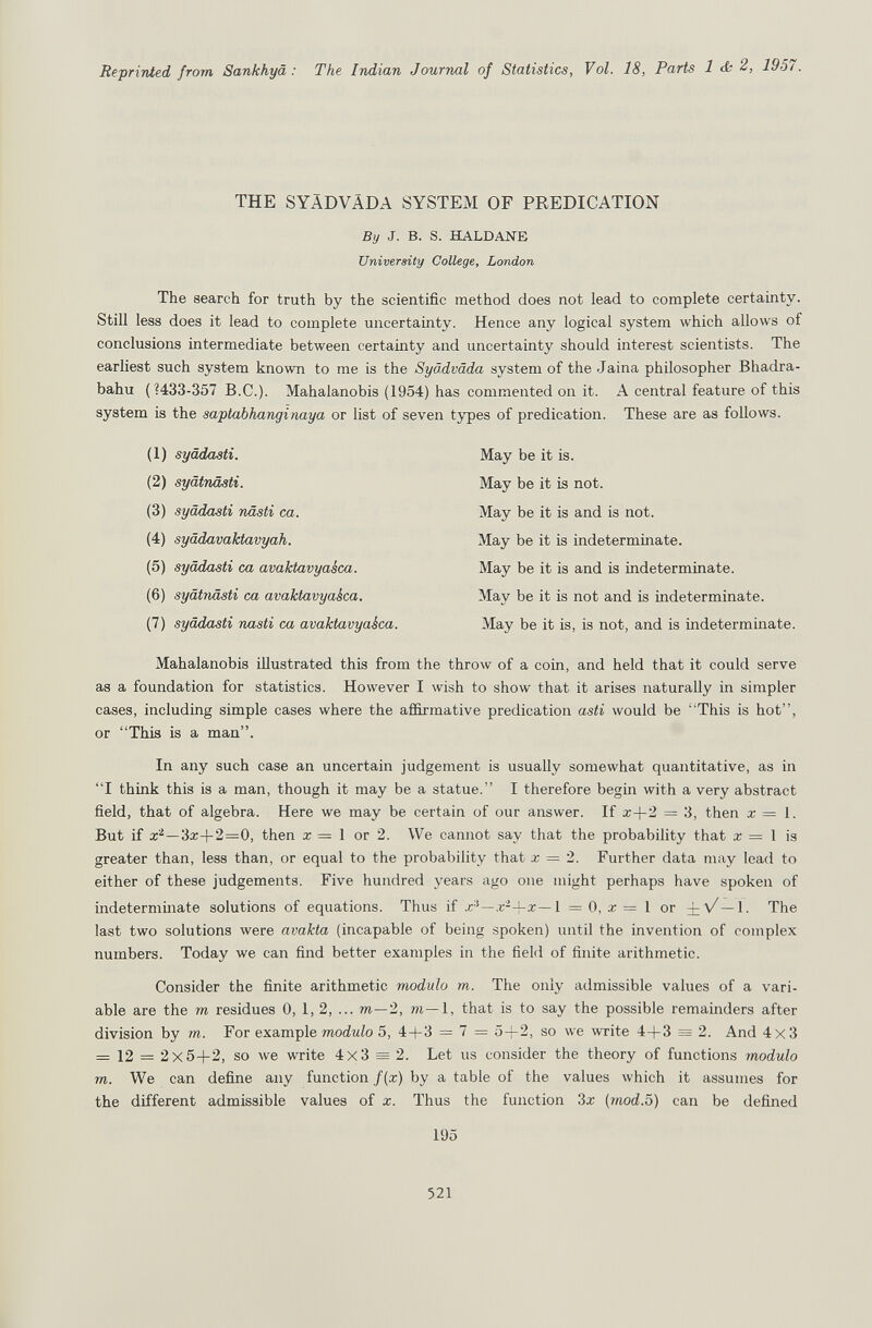 Reprinted from Sankhyâ : The Indian Journal of Statistics, Vol. 18, Parts 1 <£; 2, 1957. THE SYADVÄDA SYSTEM OF PREDICATION By J. B. S. HALDANE University College, London The search for truth by the scientific method does not lead to complete certainty. Still less does it lead to complete uncertainty. Hence any logical system which allows of conclusions intermediate between certainty and uncertainty should interest scientists. The earliest such system known to me is the Syädväda system of the Jaina philosopher Bhadra- bahu ( ?433-357 B.C.). Mahalanobis (1954) has commented on it. A central feature of this system is the saptabhanginaya or list of seven types of predication. These are as follows. (1) syädasti. (2) syätnäati. (3) syädasti nästi ca. (4) syädavaktavyah. (5) syädasti ca avaktavyasca. (6) syätiiästi ca avaktavyakca. (7) syädasti nasti ca avaktavyaéca. May be it is. May be it is not. May be it is and is not. May be it is indeterminate. May be it is and is indeterminate. May be it is not and is indeterminate. May be it is, is not, and is indeterminate. Mahalanobis illustrated this from the throw of a coin, and held that it could serve as a foundation for statistics. However I wish to show that it arises naturally in simpler cases, including simple cases where the affirmative predication asti would be ' This is hot, or This is a man. In any such case an uncertain judgement is usually somewhat quantitative, as in I think this is a man, though it may be a statue. I therefore begin with a very abstract field, that of algebra. Here we may be certain of our answer. If a;+2 = 3, then x = 1. But if —3a:+2=0, then z = 1 or 2. We cannot say that the probability that a; = 1 is greater than, less than, or equal to the probability that z = 2. Further data may lead to either of these judgements. Five hundred years ago one might perhaps have spoken of indetermmate solutions of equations. Thus if x-' —.c'+x—1 =0, a;=l or +л/—1. The last two solutions were avakta (incapable of being spoken) until the invention of complex numbers. Today we can find better examples in the field of finite arithmetic. Consider the finite arithmetic modulo m. The only admissible values of a vari¬ able are the m residues 0, 1,2, ...m—2, m—l, that is to say the possible remainders after division by m. For example modw/o 5, 4+3 = 7 = 5 + 2, so we write 4+3 = 2. And 4x3 = 12 = 2x5+2, so луе write 4x3 = 2. Let us consider the theory of functions modulo m. We can define any function f{z) by a table of the values which it assumes for the different admissible values of x. Thus the function 3z (mod.ö) can be defined 195 521