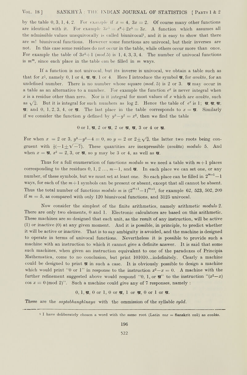 Vol. 18] SANKHYÄ : Tili: INDIAN JOURNAL OF STATISTICS [ Parts 1 & 2 by the table 0, 3, 1, 4, 2. For ехаюрк- if x = 4, 3a: = 2. Of course many other functions are identical with it. For exani|)k' :\.r' = x^-\-2x^ = 3x. A function which assumes all the admissible values unequivocally is called biunivocaP, and it is easy to show that there are m\ biunivocal functions. However some functions are univocal, but their inverses are not. In this case some residues do not occur in the table, while others occur more than once. For example the table of 3a.'^+l (mod.5) is 1,4, 3, 3, 4. The number of univocal functions is m', since each' place in the table c an be filled in m ways. If a function is not univocal, but its inverse is univocal, we obtain a table such as that for x^, namely 0, 1 or 4, çj, 51, 1 or 4. Here I introduce the symbol Çï, for avakta, for an undefined number. There is no number whose square (mod. 5) is 2 or 3. 51 may occur in a table as an alternative to a number. For example the function is never integral when X is a residue other than zero. Nor is it integral for most values of x which are avakta, such as -y/2. But it is integral for such numbers as log 2. Hence the table of is 1 ; 51; 51; 51; and 0, 1, 2, 3, 4, or 51. The last place in the table corresponds to a; = 51. Similarly if луе consider the function у defined by y^—y^ = then we find the table 0 or 1, 5Г, 2 or 51, 2 or 5(, 51, 3 or 4 or 5f. For Avhen x = 2 or 3, 4 = 0, so i/ = 2 or 2±-\/2, the latter two roots being con¬ gruent with i(—1±V—7). These quantities are inexpressible (avakta) modulo 5. And when X = 41, x'^ = 2, 3, or 5Г, so у may be 3 or 4, as well as 5f. Thus for a fuU enumeration of functions modulo m we need a table with m-\-\ places corresponding to the residues 0, 1, 2 ..., m—1, and 51. In each place we can set one, or any number, of these symbols, but we must set at least one. So each place can be filled in ways, for each of the m+1 symbols can be present or absent, except that all cannot be absent. Thus the total number of functions modulo m is (2'^^ — for example 62, 523, 502, 209 if »I = 5, as compared with only 120 biunivocal functions, and 3125 univocal. Now consider the simplest of the finite arithmetics, namely arithmetic modulo 2. There are only two elements, 0 and 1. Electronic calculators are based on this arithmetic. These machines are so designed that each unit, as the result of any instruction, wiU be active (1) or inactive (0) at any given moment. And it is possible, in principle, to predict whether it will be active or inactive. That is to say ambiguity is avoided, and the machine is designed to operate in terms of univocal functions. Nevertheless it is possible to provide such a machine with an instruction to which it cannot give a definite answer. It is said that some such machines, when given an instruction equivalent to one of the paradoxes of Principia Mathematica, come to no conclusion, but print 101010...indefinitely. Clearly a machine could be designed to prmt 51 in such a case. It is obviously possible to design a machine which would print 0 or 1 in response to the instruction x^—x = 0. . A machme with the further refinement suggested above would respond 0, l,or 5l to the instruction (x'^—x) cos ж = 0 (mod 2). Such a machine could give any of 7 responses, namely : 0, 1, 5Г, 0 or 1, 0 or 5Î, 1 or 5i, 0 or 1 or 51. These are the saptabhanghlnaya with the ommission of the syllable syád. I I have deliberately chosen a word with the same root (Latin vox 196 522 = Sanskrit vak) as avakta.