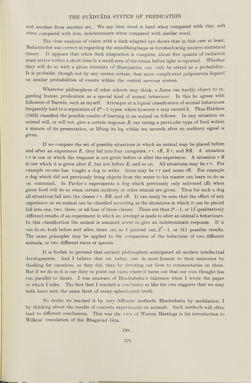 THE SYÄDVÄDA SYSTEM OF PREDICATION and another from another set. We say that wood is hard when compared with clay, soft when compared with iron, indeterminate when compared with similar wood. The close analysis of vision with a dark adapted eye shows that in this case at least, ilahalanobis was correct in regarding the saptabkangiiiaya as foreshadowing modern statistical theory. It appears that when dark adaptation is complete, about five quanta of radiation must arrive within a short time in a small area of the retina before light is reported. Whether they will do so with a given intensity of illumination can only be stated as a probability. It is probable, though not by any means certain, that more complicated judgements depend on similar probabilities of events within the central nervous system. Whatever philosophers of other schools may think, a Jaina can hardly object to re¬ garding human predication as a special kind of animal behaviour. In this he agrees with followers of Darwin, such as myself. Attempts at a logical classification of animal behaviours frequently lead to a separation of 2—1 types, where however n may exceed 3. Thus Haldane (1953) classified the possible results of learning in an animal as follows. In any situation an animal will, or will not, give a certain response R, say eating a particular type of food within a minute of its presentation, or lifting its leg within ten seconds after an auditory signal is given. If we compare the set of possible situations in which an animal may be placed before and after an experience E, they fall into four categories, r r, rR, R r, and RR. A situation r r is one in which the response is not given before or after the experience. A situation r R is one which it is given after E, but not before E, and so on. All situations may be r r. For example no-one has taught a dog to write. Some may be r r and some rR. For example a dog which did not previously bring objects from the water to his master can learn to do so on command. In Pavlov's experiments a dog which previously only salivated (R) when given food will do so when certain auditory or other stimuli are given. Thus for such a dog all situations fall into the classes r r, RR, and rR. It can easily be seen that the efi'ect of any experience on an animal can be classified according as the situations in which it can be placed fall into one, two, three, or all four of these classes. There are thus 2*~l, or 15 qualitatively different results of an experiment in which an attempt is made to alter an animal's behaviours. In this classification the animal is assumed never to give an indeterminate response. If it can do so, both before and after, there are, as I pointed out, 2®—1, or 511 possible results. The same principles may be applied to the comparison of the behaviour of two different animals, or two different races or species. It is foolish to pretend that ancient philosophers anticipated all modern intellectual developments. And I believe that we, today, can do more honour to their memories by thinking for ourselves, as they did, than by devoting our lives to commentaries on them. But if we do so it is our duty to point out ca.ses where it turns out that our own thought has run parallel to theirs. I was unaware of Bhadrabahu's existence when I wrote the paper to which I refer. The fact that I reached a conclusion so like his own suggests that we may both have seen the same facet of many-splendoured truth. No doubt we reached it by very different methods, B)iadrabahu by meditation, I by thinking about the results of concrete experiments on animals. Such methods will often lead to different conclusions. This was the view of Warren Hastings in his introduction to Wilkins' translation of the Bhagavad Gita. 199 525
