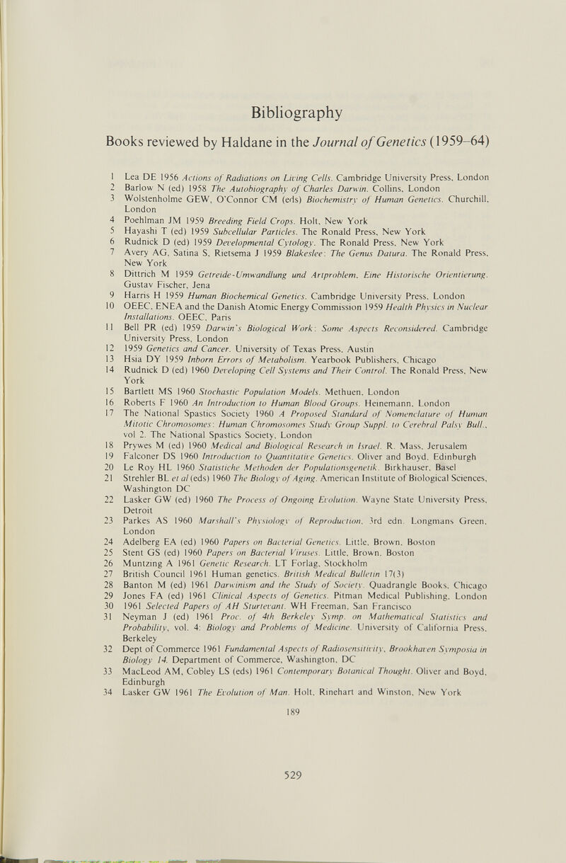 Bibliography Books reviewed by Haldane in the Journal oj Genetics (1959-64) 1 Lea DE 1956 Actions of Radiations on Living Cells. Cambridge University Press, London 2 Barlow N (ed) 1958 The Autobiography oJ Charles Darwin. Collins, London 3 Wolstenholme GEW, O'Connor CM (eds) Biochemistry of Human Genetics. Churchill, London 4 Poehlman JM 1959 Breeding Field Crops. Holt, New York 5 Hayashi T (ed) 1959 Subcellular Particles. The Ronald Press, New York 6 Rudnick D (ed) 1959 Developmental Cytology. The Ronald Press, New York 7 Avery AG, Satina S, Rietsema J 1959 Blakeslee: The Genus Datura. The Ronald Press, New York 8 Dittrich M 1959 Getreide-Umwandlung und .Artproblem. Eine Histori.sche Orientierung. Gustav Fischer, Jena 9 Harris H 1959 Human Biochemical Genetics. Cambridge University Press, London 10 OEEC, ENEA and the Danish Atomic Energy Commission 1959 Health Physics in Nuclear Installations. OEEC, Paris 11 Bell PR (ed) 1959 Darwin's Biological Work: Some Aspects Reconsidered. Cambridge University Press, London 12 1959 Genetics and Cancer. University of Texas Press. Austin 13 Hsia DY 1959 Inborn Errors of Metabolism. Yearbook Publishers, Chicago 14 Rudnick D (ed) 1960 Developing Cell Systems and Their Control. The Ronald Press, New York 15 Bartlett MS 1960 Stochastic Population Models. Methuen. London 16 Roberts F I960 An Introduction to Human Blood Groups. Heinemann, London 17 The National Spastics Society 1960 A Proposed Standard of Nomenclature of Human Mitotic Chromosomes : Human Chromosomes Studi Group Suppl. to Cerebral Palsy Bull.. vol 2. The National Spastics Society, London 18 Prywes M (ed) 1960 Medical and Biological Research in Israel. R. Mass, Jerusalem 19 Falconer DS 1960 Introduction to Quantitative Genetics. Oliver and Boyd. Edinburgh 20 Le Roy HL 1960 Statistiche Methoden der Populaiionsgenetik. Birkhauser, Basel 21 Strehler BL et al (eds) 1960 The Biology of Aging. American Institute of Biological Sciences, Washington DC 22 Lasker GW (ed) 1960 The Process of Ongoing Evolution. Wayne State University Press, Detroit 23 Parkes AS I960 Marshall's Physiology of Reproduction. 3rd edn. Longmans Green, London 24 Adelberg EA (ed) I960 Papers on Bacterial Genetics. Little, Brown, Boston 25 Stent GS (ed) I960 Papers on Bacterial Viruses. Little, Brown, Boston 26 Muntzing A 1961 Genetic Research. LT Forlag, Stockholm 27 British Council 1961 Human genetics. British Medical Bulletin 17(3) 28 Banton M (ed) 1961 Darwinism and the Study of Society Quadrangle Books, Chicago 29 Jones FA (ed) 1961 Clinical Aspects of Genetics. Pitman Medical Publishing, London 30 1961 Selected Papers of AH Sturtevant. WH Freeman, San Francisco 31 Neyman J (ed) 1961 Proc. of 4th Berkeley Symp. on Mathematical Statistics and Probability, vol. 4: Biology and Problems of Medicine. University of California Press, Berkeley 32 Dept of Commerce 1961 Fundamental Aspects of Radiosensitivity, Brookhaven Symposia in Biology 14. Department of Commerce, Washington, DC 33 MacLeod AM, Cobley LS (eds) 1961 Contemporary Botanical Thought. Oliver and Boyd, Edinburgh 34 Lasker GW 1961 The Evolution of Man. Holt, Rinehart and Winston, New York 189 529