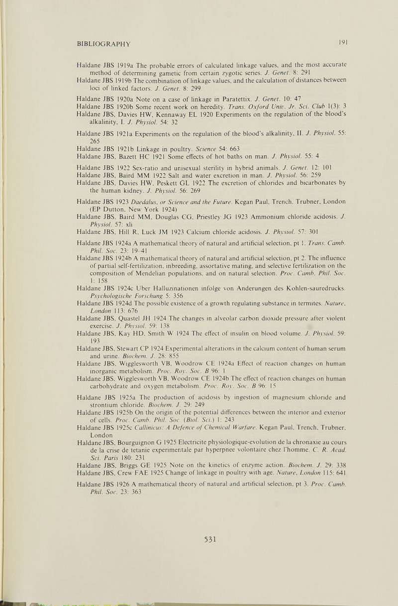 BIBLIOGRAPHY 191 Haidane JBS 1919a The probable errors of calculated linkage values, and the most accurate method of determining gametic from certain zygotic series. J. Genet. 8: 291 Haldane JBS 1919b The combination of linkage values, and the calculation of distances between loci of linked factors. J. Genet. 8: 299 Haldane JBS 1920a Note on a case of linkage in Paratettix. J. Genet. 10: 47 Haldane JBS 1920b Some recent work on heredity. Trans. Oxford Univ. Jr. Sci. Club 1(3): 3 Haldane JBS, Davies HW, Kennaway EL 1920 Experiments on the regulation of the blood's alkalinity, I. J. Physiol. 54: 32 Haldane JBS 1921a Experiments on the regulation of the blood's alkalinity. II. J. Physiol. 55: 265 Haldane JBS 1921b Linkage in poultry. Science 54: 663 Haldane JBS, Bazett HC 1921 Some effects of hot baths on man. J. Physiol. 55: 4 Haldane JBS 1922 Sex-ratio and unisexual sterility in hybrid animals. J. Genet. 12: 10! Haldane JBS. Baird MM 1922 Salt and water excretion in man. J. Physiol. 56: 259 Haldane JBS. Davies HW, Peskett GL 1922 The excretion of chlorides and bicarbonates by the human kidney. J. Physiol. 56: 269 Haldane JBS 1923 Daedalus, or Science and the Future. Kegan Paul, Trench. Trubner, London (EP Dutton. New York 1924) Haldane JBS. Baird MM. Douglas CG. Priestley JG 1923 Ammonium chloride acidosis. J. Physiol. 57: xli Haldane JBS. Hill R. Luck JM 1923 Calcium chloride acidosis. J. Physiol. 57: 301 Haldane JBS 1924a A mathematical theory of natural and artificial selection, pt 1. Trans. Camb. Phil. Soc. 23: 19-41 Haldane JBS 1924b A mathematical theory of natural and artificial selection, pt 2. The influence of partial self-fertilization, inbreeding, assortative mating, and selective fertilization on the composition of Mendelian populations, and on natural selection. Proc. Camb. Phil. Soc. 1: 158 Haldane JBS 1924c Uber Halluzinationen infolge von Änderungen des Kohlen-sauredrucks. Psychologische Forschung 5: 356 Haldane JBS 1924d The possible existence of a growth regulating substance in termites. Nature. London 113: 676 Haldane JBS, Quastel JH 1924 The changes in alveolar carbon dioxide pressure after violent exercise. J. Physiol. 59: 138 Haldane JBS. Kay HD, Smith W 1924 The effect of insulin on blood volume. J. Phvsiol. 59: 193 Haldane JBS, Stewart CP 1924 Experimental alterations in the calcium content of human serum and urine. Biochem. J. 28: 855 Haldane JBS, Wigglesworth VB, Woodrow CE 1924a Effect of reaction changes on human inorganic metabolism. Proc. Roy. Soc. В 96: 1 Haldane JBS. Wigglesworth VB. Woodrow CE 1924b The effect of reaction changes on human carbohydrate and oxygen metabolism. Proc. Roy. Soc. В 96: 15 Haldane JBS 1925a The production of acidosis by ingestion of magnesium chloride and strontium chloride. Biochem. J. 29: 249 Haldane JBS 1925b On the origin of the potential differences between the interior and exterior of cells, Proc. Camb. Phil. Soc. {Biol. Sci.) 1: 243 Haldane JBS 1925c Callinicus: A Defence of Chemical Warfare. Kegan Paul. Trench. Trubner. London Haldane JBS, Bourguignon G 1925 Electricité physiologique-evolution de la Chronaxie au cours de la crise de tetanie expérimentale par hyperpnee volontaire chez l'homme. C. R. Acad. Sci. Paris 180: 231 Haldane JBS, Briggs GE 1925 Note on the kinetics of enzyme action. Biochem. J. 29: 338 Haldane JBS, Crew FAE 1925 Change of linkage in poultry with age. Nature, London 115: 641 Haldane JBS 1926 A mathematical theory of natural and artificial selection, pt 3. Proc. Camb. Phil. Soc. 23: 363 531
