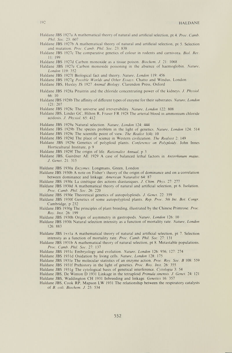 192 HALDANE Haidane JBS 1927a A mathematical theory of natural and artificial selection, pt 4. Proc. Camb. Phil. Soc. 23: 607 Haldane JBS 1927b A mathematical theory of natural and artificial selection, pt 5. Selection and mutation. Proc. Camh. Phil. Soc. 23: 838 Haldane JBS 1927c The comparative genetics of colour in rodents and carnivora. Biol. Ree. 11: 199 Haldane JBS I927d Carbon monoxide as a tissue poison. Biochem. J. 2\: 1068 Haldane JBS 1927e Carbon monoxide poisoning in the absence of haemoglobin. Nature, London 119: 352 Haldane JBS 1927f Biological fact and theory. Nature, London 119: 456 Haldane JBS 1927g Pos.'iible Worlds and Other E.s.says. Chatte and Windus, London Haldane JBS, Huxley JS 1927 Animal Biology. Clarendon Press, Oxford Haldane JBS 1928a Pituitrin and the chloride concentrating power of the kidneys. J. Phvsiol. 66: 10 Haldane JBS 1928b The affinity of different types of enzyme for their substrates. Nature, London 121: 207 Haldane JBS 1928c The universe and irreversibility. Nature, London 122: 808 Haldane JBS. Linder GC, Hilton R, Fraser FR 1928 The arterial blood in ammonium chloride acidosis. J. Physiol. 65: 412 Haldane JBS 1929a Natural selection. Nature, London 124: 444 Haldane JBS 1929b The species problem in the light of genetics. Nature, London 124: 514 Haldane JBS 1929c The scientific point of view. The Realist 1(4): 10 Haldane JBS 1929d The place of science in Western civilization. The Realsist 2: 149 Haldane JBS 1929e Genetics of polyploid plants. Conference on Polyploidy. John Innes Horticultural Institute, p 9 Haldane JBS 1929f The origin of life. Rationalist Annual, p 3 Haldane JBS, Gairdner AE 1929 A case of balanced lethal factors in Antirrhinum majus. J. Genet. 21: 315 Haldane JBS 1930a Enzymes. Longmans, Green. London Haldane JBS 1930b A note on Fisher's theory of the origin of dominance and on a correlation between dominance and linkage. American Naturalist 64: 87 Haldane JBS 1930c La cinétique des actions diastasiques. J. Chim. Phys. 27: Til Haldane JBS 1930d A mathematical theory of natural and artificial selection, pt 6. Isolation. Proc. Camb. Phil. Soc. 26: 220 Haldane JBS 1930e Theoretical genetics of autopolyploids. J. Genet. 22: 359 Haldane JBS 1930f Genetics of some autopolyploid plants. Rep. Proc. 5th Int. Bat. Congr. Cambridge, p 232 Haldane JBS 1930g The principles of plant breeding, illustrated by the Chinese Primrose. Proc. Roy. Inst. 26: 199 Haldane JBS I930h Origin of asymmetry in gastropods. Nature. London 126: 10 Haldane JBS 1930i Natural selection intensity as a function of mortality rate. Nature, London 126: 883 Haldane JBS lyjla A mathematical theory of natural and artificial selection, pt 7. Selection intensity as a function of mortality rate. Proc. Camb. Phil. Soc. 27: 131 Haldane JBS 1931b A mathematical theory of natural selection, pt 8. Metastable populations. Proc. Camb. Phil. Soc. 27: 137 Haldane JBS 1931c Embryology and evolution. Nature. London 126: 956; 127: 274 Haldane JBS 193ld Oxidation by living cells. Nature, London 128: 175 Haldane JBS 193 le The molecular statistics of an enzyme action. Proc. Roy. Soc. В 108: 559 Haldane JBS 193If Prehistory in the light of genetics. Proc. Roy. Inst. 26: 355 Haldane JBS 193Ig The cytological basis of genetical interference. Cytologia 3: 54 Haldane JBS, De Winton D 1931 Linkage in the tetraploid Primula sinensis. J. Genet. 24: 121 Haldane JBS, Waddington CH 1931 Inbreeding and linkage. Genetics 16: 357 Haldane JBS, Cook RP, Mapson LW 1931 The relationship between the respiratory catalysts of B. coli. Biochem. J. 25: 534 532