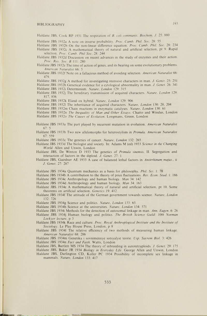 BIBLIOGRAPHY 193 Haidane JBS. Cook RP 1931 The respiration of B. coli communis. Biochem. J. 25: 880 Haldane JBS 1932a A note on inverse probability. Proc. Camb. Phil. Soc. 28: 55 Haldane JBS 1932b On the non-linear difference equation. Proc. Camh. Phil. Soc. 28: 234 Haldane JBS 1932c A mathematical theory of natural and artificial selection, pt 9, Rapid selection. Proc. Camh. Phil Soc. 28: 244 Haldane JBS 1932d Discussion on recent advances in the study of enzymes and their action. Proc. Roy. Soc. 5 111: 280 Haldane JBS 1932e The time of action of genes, and its bearing on some evolutionary problems, American Naturalist 66: 5 Haldane JBS 1932f Note on a fallacious method of avoiding selection. American Naturalist 66: 479. Haldane JBS 1932g A method for investigating recessive characters in man. J. Genet. 25: 251 Haldane JBS 1932h Genetical evidence for a cytological abnormality in man. J. Genet. 26: 341 Haldane JBS 1932i Determinism. Nature. London 129: 315 Haldane JBS 1932j The hereditary transmission of acquired characters. Nature. London 129: 817, 856 Haldane JBS 1932k Eland-ox hybrid. Nature. London 129: 906 Haldane JBS 19321 The inheritance of acquired characters. Nature. London 130: 20. 204 Haldane JBS 1932m Chain reactions in enzymatic catalyses. Nature. London 130: 61 Haldane JBS 1932n The Inequality of Man and Other Essays. Chatte and Windus, London Haldane JBS 1932o The Causes of Evolution. Longmans, Green. London Haldane JBS 1933a The part played by recurrent mutation in evolution. American Naturalist 67: 5 Haldane JBS 1933b Two new allelomorphs for heterostylism in Primula. American Naturalist 67: 559 Haldane JBS 1933c The genetics of cancer. Nature. London 132: 265 Haldane JBS 1933d The biologist and society. In: Adams M (ed) 1933 Science in the Changing World. Allen and Unwin, London Haldane JBS, De Wirîton D 1933 The genetics of Primula sinensis. II. Segregation and interaction of factors in the diploid. J. Genet. 27: 1 Haldane JBS, Gairdner AE 1933 A case of balanced lethal factors in Antirrhinum majus.. ii J. Genet. 27: 287 Haldane JBS 1934a Quantum mechanics as a basis for philosophy. Phil. Sci. 1: 78 Haldane JBS 1934b A contribution to the theory of price fluctuations. Rev. Econ. Stud. 1: 186 Haldane JBS 1934c Anthropology and human biology. Man 34: 142 Haldane JBS 1934d Anthropology and human biology. Man 34: 163 Haldane JBS 1934e A mathematical theory of natural and artificial selection, pt 10. Some theorems on artificial selection. Genetics 19: 412 Haldane JBS 1934f The attitude of the German government towards science. Nature, London 132: 726 Haldane JBS 1934g Science and politics. Nature. London 133: 65 Haldane JBS 1934h Science at the universities. Nature. London 134: 571 Haldane JBS 1934i Methods for the detection of autosomal linkage in man. Ann. Eugen. 6: 26 Haldane JBS 1934j Human biology and politics. The British Science Guild: lOth Norman Lockyer lecture, p 3 Haldane JBS 1934k Race and culture. Proc. Royal Anthroplogical Institute and the Institute of Sociology. Le Play House Press, London, p 8 Haldane JBS 19341 The relative efficiency of two methods of measuring human linkage. American Naturalist 68: 286 Haldane JBS 1934m Genetika i sovremennye sotsyalyie teorie. Usp. Savrem Biol. 3: 426 Haldane JBS 1934n Fact and Faith. Watts, London Haldane JBS, Bartlett MS 1934 The theory of inbreeding in autotetraploids. J. Genet. 29: 175 Haldane JBS, Baker JR 1934 Biology in Everyday Life. George Allen and Unwin, London Haldane JBS, Darlington CD, Koller PC 1934 Possibility of incomplete sex linkage in mammals. Nature. London 133: 417 533