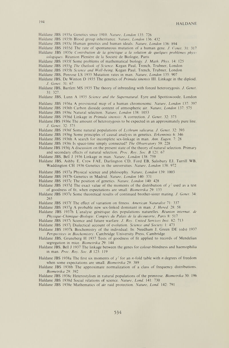 194 HALDANE Haidane JBS 1935a Genetics since 1910. Nature. London 135: 726 Haidane JBS 1935b Blood group inheritance. Nature, London 136: 432 Haldane JBS i935c Human genetics and human ideals. Nature, London 136: 894 Haldane JBS I935d The rate of spontaneous mutation of a human gene. J. Genet. 31: 317 Haldane JBS 1935e Contribution de la génétique a la solution de quelques problèmes phys¬ iologiques. Réunion Plenière de la Société de Biologie, Paris Haldane JBS 1935f Some problems of mathematical biology. J. Math. Phys. 14: 125 Haldane JBS 1935g The Outlook of Science. Kegan Paul, Trench, Trubner, London Haldane JBS 1935h Science and Well-being. Kegan Paul, Trench, Trubner, London Haldane JBS, Penrose LS 1935 Mutation rates in man. Nature, London 135: 907 Haldane JBS, De Winton D 1935 The genetics of Primula sinensis 1П. Linkage in the diploid. J. Genet. 31: 67 Haldane JBS, Bartlett MS 1935 The theory of inbreeding with forced heterozygosis. J. Genet. 31: 327. Haldane JBS, Lunn A 1935 Science and the Supernatural. Eyre and Spottiswoode, London Haldane JBS 1936a A provisional map of a human chromosome. Nature, London 137: 397 Haldane JBS 1936b Carbon dioxide content of atmospheric air. Nature, London 137: 575 Haldane JBS 1936c Natural selection. Nature, London 138: 1053 Haldane JBS 1936d Linkage in Primula sinensis: A correction. J. Genet. 32: 373 Haldane JBS 1936e The amount of heterozygosis to be expected in an approximately pure line. J. Genet. 32: 375 Haldane JBS 1936f Some natural populations of Lythrum salicaria. J. Genet. 32: 393 Haldane JBS 1936g Some principles of causal analysis in genetics. Erkenntnis 6: 346 Haldane JBS 1936h A search for incomplete sex-linkage in man. Ann. Eugen. 7: 28 Haldane JBS 1936i Is space-time simply connected? The Observatory 59: 228 Haldane JBS 1936j A discussion on the present state of the theory of natural selection. Primary and secondary effects of natural selection. Proc. Roy. Soc. В 121: 67 Haldane JBS, Bell J 1936 Linkage in man. Nature, London 138: 759 Haldane JBS, Ashby E, Crew FAE, Darlington CD, Ford EB, Salisbury EJ, Turrill WB, Waddington CH 1936 Genetics in the universities. Nature, London 138: 972 Haldane JBS 1937a Physical science and philosophy. Nature, London 139: 1003 Haldane JBS 1937b Genetics in Madrid. Nature, London 140: 331 Haldane JBS 1937c The position of genetics. Nature, London 140: 428 Haldane JBS 1937d The exact value of the moments of the distribution of /- used as a test of goodness of fit, when expectations are small. Biometrika 29: 133 Haldane JBS 1937e Some theoretical results of continued brother-sister mating. J. Genet. 34: 265 Haldane JBS 1937f The effect of variation on fitness. .American Naturalist 71: 337 Haldane JBS 1937g A probable new sex-linked dominant in man. J. Hered. 28: 58 Haldane JBS 1937h L'analyse génétique des populations naturelles. Réunion internat, de Physique-Chimique-Biologie. Congrès du Palais de la découverte, Paris 8: 517 Haldane JBS 1937i Science and future warfare. J. Roy. United Services Inst. 82: 713 Haldane JBS 1937j Dialectical account of evolution. Science and Society 1: 473 Haldane JBS 1937k Biochemistry of the individual. In: Needham J, Green DE (eds) 1937 Perspectives in Biochemistry. Cambridge University Press, Cambridge Haldane JBS, Gruneberg H 1937 Tests of goodness of fit applied to records of Mendelian segregation in mice. Biometrika 29: 144 Haldane JBS. Bell J 1937 The linkage between the genes for colour-blindness and haemophilia in man. Proc. Roy. Soc. В 123: 119 Haldane JBS 1938a The first six moments of y- for an «-fold table with n degrees of freedom when some expectations are small. Biometrika 29: 389 Haldane JBS 1938b The approximate normalization of a class of frequency distributions. Biometrika 29: 392 Haldane JBS 1938c Heterostylism in natural populations of the primrose. Biometrika 30: 196 Haldane JBS 1938d Social relations of science. Nature, Lond. 141: 730 Haldane JBS 1938e Mathematics of air raid protection. Nature, Lond. 142: 791 534