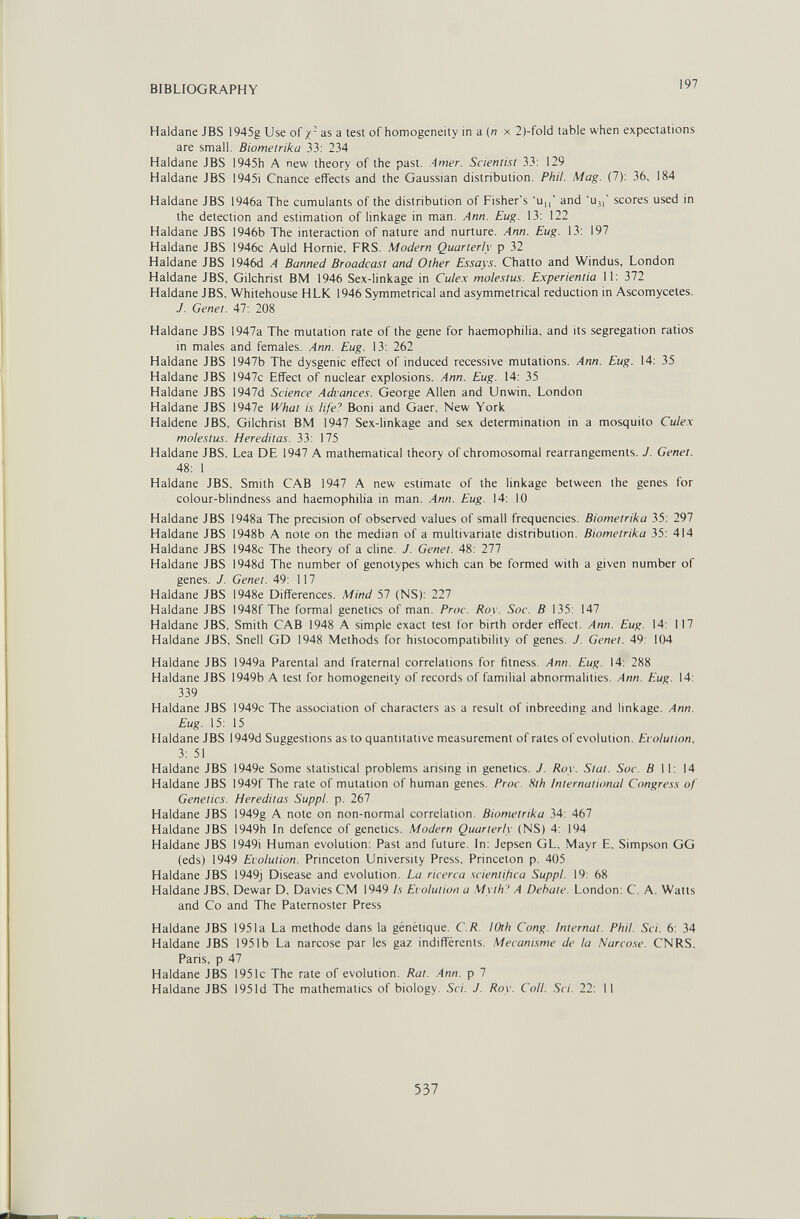 BIBLIOGRAPHY 197 Haidane JBS 1945g Use of x as a test of homogeneity in a (n x 2)-fold table when expectations are small. Biometrika 33: 234 Haldane JBS 1945h A new theory of the past. Amer. Scientist 33: 129 Haldane JBS 1945i Cnance effects and the Gaussian distribution. Phil. Mag. (7): 36, 184 Haldane JBS 1946a The cumulants of the distribution of Fisher's 'u,,' and 'u,,' scores used in the detection and estimation of linkage in man. Ann. Eug. 13: 122 Haldane JBS 1946b The interaction of nature and nurture. Ann. Eug. 13: 197 Haldane JBS 1946c Auld Hornie, FRS. Modern Quarterly p 32 Haldane JBS 1946d A Banned Broadcast and Other Essays. Chatto and Windus, London Haldane JBS, Gilchrist BM 1946 Sex-linkage in Culex molestus. E.xperientia 11: 372 Haldane JBS. Whitehouse HLK 1946 Symmetrical and asymmetrical reduction in Ascomycetes. J. Genet. 47: 208 Haldane JBS 1947a The mutation rate of the gene for haemophilia, and its segregation ratios in males and females. Ann. Eug. 13: 262 Haldane JBS 1947b The dysgenic effect of induced recessive mutations. Ann. Eug. 14: 35 Haldane JBS 1947c Effect of nuclear explosions. Ann. Eug. 14: 35 Haldane JBS 1947d Science Advances. George Allen and Unwin. London Haldane JBS 1947e What is life'' Boni and Gaer, New York Haldene JBS, Gilchrist BM Ì947 Sex-linkage and sex determination in a mosquito Culex molestus. Hereditas. 33: 175 Haldane JBS. Lea DE 1947 A mathematical theory of chromosomal rearrangements. J. Genet. 48: 1 Haldane JBS, Smith CAB 1947 A new estimate of the linkage between the genes for colour-blindness and haemophilia in man. Ann. Eug. 14: 10 Haldane JBS 1948a The precision of observed values of small frequencies. Biometrika 35; 297 Haldane JBS 1948b A note on the median of a multivariate distribution. Biometrika 35: 414 Haldane JBS 1948c The theory of a dine. J. Genet. 48: 277 Haldane JBS 1948d The number of genotypes which can be formed with a given number of genes. J. Genet. 49: 117 Haldane JBS 1948e Differences. Mind 57 (NS): 227 Haldane JBS 1948f The formal genetics of man. Proc. Roy. Soc. В 135: 147 Haldane JBS, Smith CAB 1948 A simple exact test for birth order effect. Ann. Eug. 14: 117 Haldane JBS. Snell GD 1948 Methods for histocompatibility of genes. J. Genet. 49: 104 Haldane JBS 1949a Parental and fraternal correlations for fitness. Ann. Eug. 14: 288 Haldane JBS 1949b A test for homogeneity of records of familial abnormalities. Ann. Eug. 14: 339 Haldane JBS 1949c The association of characters as a result of inbreeding and linkage. Ann. Eug. 15: 15 Haldane JBS 1949d Suggestions as to quantitative measurement of rates of evolution. Evolution, 3: 51 Haldane JBS 1949e Some statistical problems arising in genetics. J. Roy. Stat. Soc. fill: 14 Haldane JBS 1949f The rate of mutation of human genes. Proc. 8th International Congress of Genetics. Hereditas Suppl. p. 267 Haldane JBS 1949g A note on non-normal correlation. Biometrika 34: 467 Haldane JBS 1949h In defence of genetics. Modern Quarterly (NS) 4: 194 Haldane JBS I949i Human evolution: Past and future. In: Jepsen GL. Mayr E. Simpson GG (eds) 1949 Evolution. Princeton University Press. Princeton p. 405 Haldane JBS 1949j Disease and evolution. La ricerca scientifica Suppl. 19: 68 Haldane JBS, Dewar D. Davies CM 1949 Is Evolution a Myth ' A Debate. London: C, A. Watts and Co and The Paternoster Press Haldane JBS 1951a La methode dans la génétique. C.R. lOth Cong. Internat. Phil. Sci. 6: 34 Haldane JBS 1951b La narcose par les gaz indifférents. Mécanisme de la Narco.se. CNRS, Paris, p 47 Haldane JBS 1951c The rate of evolution. Rat. Ann. p 7 Haldane JBS 1951d The mathematics of biology. Sci. J. Roy. Coll. Sci. 22: II 537