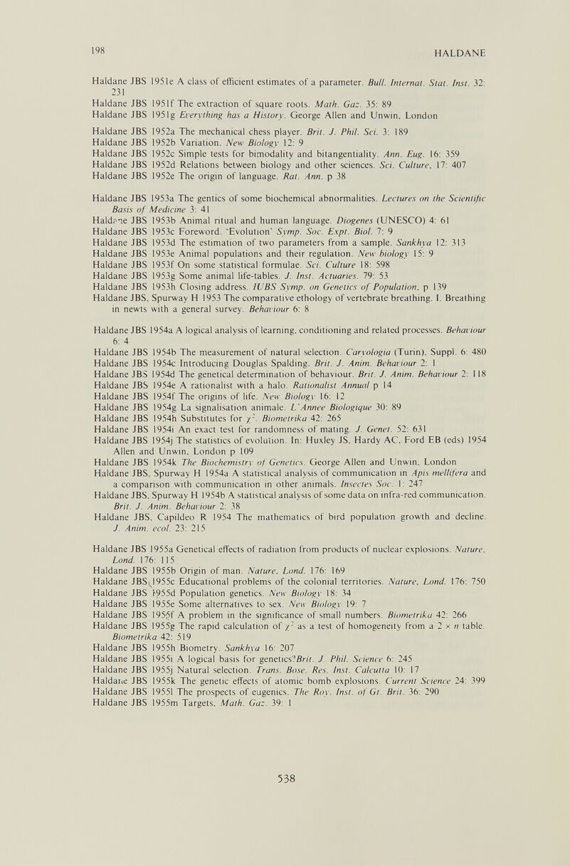 198 HALDANE Haidane JBS 195le A class of efficient estimates of a parameter. Bull. Internat. Stai. Inst. 32: 231 Haldane JBS 1951f The extraction of square roots. Math. Gaz. 35: 89 Haldane JBS 1951 g Everything has a History. George Allen and Unwin, London Haldane JBS 1952a The mechanical chess player. Brit. J. Phil. Sci. 3: 189 Haldane JBS 1952b Variation. New Biology 12: 9 Haldane JBS 1952c Simple tests for bimodality and bitangentiality. Ann. Eug. 16: 359 Haldane JBS 1952d Relations between biology and other sciences. Sci. Culture, 17: 407 Haldane JBS 1952e The origin of language. Rat. Ann. p 38 Haldane JBS 1953a The gentics of some biochemical abnormalities. Lectures on the Scientific Ba.m of Medicine 3: 41 Haldf ie JBS 1953b Animal ntual and human language. Diogenes (UNESCO) 4: 61 Haldane JBS 1953c Foreword. 'Evolution' Symp. Sac. E.xpt. Biol. 7: 9 Haldane JBS 1953d The estimation of two parameters from a sample. Sankhya 12: 313 Haldane JBS I953e Animal populations and their regulation. New biology 15: 9 Haldane JBS I953f On some statistical formulae. Sci. Culture 18: 598 Haldane JBS 1953g Some animal life-tables. J. Inst. Actuaries. 79: 53 Haldane JBS 1953h Closing address. lUBS Symp. on Genetics of Population, p 139 Haldane JBS, Spurway H 1953 The comparative ethology of vertebrate breathing. I. Breathing in newts with a general survey. Behaviour 6: 8 Haldane JBS 1954a A logical analysis of learning, conditioning and related processes. Behaviour 6: 4 Haldane JBS 1954b The measurement of natural selection. Caryologia (Turin), Suppl. 6: 480 Haldane JBS 1954c Introducing Douglas Spalding. Brit. J. Anim. Behaviour 2: I Haldane JBS 1954d The genetical determination of behaviour. Brit. J. Anim. Behaviour 2: 118 Haldane JBS 1954e A rationalist with a halo. Rationalist Annual p 14 Haldane JBS 1954f The origins of life. New Biology 16: 12 Haldane JBS I954g La signalisation animale. L'Annee Biologique 30: 89 Haldane JBS 1954h Substitutes for Biometrika 42: 265 Haldane JBS 1954i An exact test for randomness of mating. J. Genet. 52: 631 Haldane JBS 1954j The statistics of evolution. In: Huxley JS. Hardy AC. Ford EB (eds) 1954 Allen and Unwin, London p 109 Haldane JBS 1954k The Biochemistry of Genetics. George Allen and Unwin, London Haldane JBS, Spurway H 1954a A statistical analysis of communication in Apis mellifera and a comparison with communication in other animals. In.sectes Soc. I: 247 Haldane JBS, Spurway H 1954b A statistical analysis of some data on infra-red communication. Bril. J. Anim. Behaviour 2: 38 Haldane JBS, Capildeo R 1954 The mathematics of bird population growth and decline. J. Anim. ecol. 23: 215 Haldane JBS 1955a Genetical effects of radiation from products of nuclear explosions. Nature, Lond. 176: 115 Haldane JBS 1955b Origin of man. Nature, Lond. 176: 169 Haldane JBS^I955c Educational problems of the colonial territories. Nature, Lond. 176: 750 Haldane JBS b955d Population genetics. New Biology 18: 34 Haldane JBS 1955e Some alternatives to sex. New Biology 19: 7 Haldane JBS I95'^f A problem in the significance of small numbers. Biometrika 42: 266 Haldane JBS I955g The rapid calculation of /- as a test of homogeneity from a 2 x n table. Biometrika 42: 519 Haldane JBS 1955h Biometry. Sankhya 16: 207 Haldane JBS I955i A logical basis for genetics.'S/-/?. J. Phil. Science 6: 245 Haldane JBS I955j Natural selection. Trans. Bo.se. Res. Inst. Calcutta 10: 17 Haldarie JBS 1955k The genetic effects of atomic bomb explosions. Current Science 24: 399 Haldane JBS 19551 The prospects of eugenics. The Roy. Inst, of Gt. Brit. 36: 290 Haldane JBS 1955m Targets, Math. Gaz. 39: 1 538