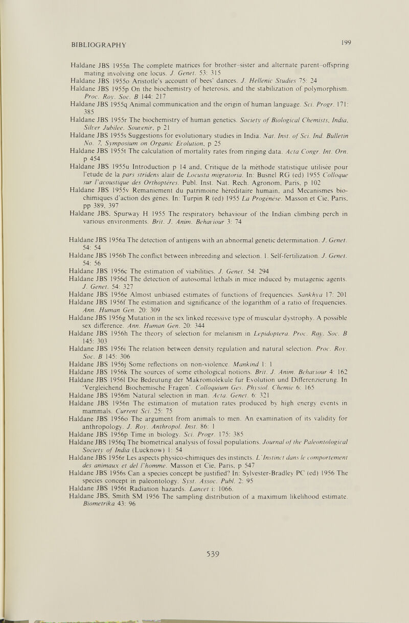 BIBLIOGRAPHY 199 Haidane JBS 1955n The complete matnces for brother-sister and alternate parent-ofiTspnng mating involving one locus. J. Genet. 53: 315 Haldane JBS 1955o Aristotle's account of bees' dances. J. Hellenic Studies 75: 24 Haldane JBS 1955p On the biochemistry of heterosis, and the stabilization of polymorphism. Proc. Roy. Soc. В 144: 217 Haldane JBS 1955q Animal communication and the origin of human language. Sci. Progr. 171: 385 Haldane JBS 1955r The biochemistry of human genetics. Society of Biological Chemists. India, Silver Jubilee. Souvenir, p 21 Haldane JBS 1955s Suggestions for evolutionary studies in India. Nat. Inst, of Sci. Ind. Bulletin No. Z Symposium on Organic Evolution, p 25 Haldane JBS 1955t The calculation of mortality rates from ringing data. Acta Congr. Int. Orn. p 454 Haldane JBS 1955u Introduction p 14 and. Critique de la méthode statistique utilisée pour l'etude de la pars stridens alair de Locusta migratoria. In: Busnel RG (ed) 1955 Colloque sur l'acoustique des Orthoptères. Pubi. Inst. Nat. Rech. Agronom. Paris, p 102 Haldane JBS 1955v Remaniement du patrimoine héréditaire humain, and Mécanismes bio¬ chimiques d'action des gènes. In: Turpin R (ed) 1955 La Progénèse. Masson et Cie, Paris, pp 389. 397 Haldane JBS, Spurway H 1955 The respiratory behaviour of the Indian climbing perch in various environments. Brit. J. Anim. Behaviour 3: 74 Haldane JBS 1956a The detection of antieens with an abnormal genetic determination. J. Genet. 54: 54 Haldane JBS 1956b The conflict between inbreeding and selection. 1. Self-fertilization. J. Genet. 54: 56 Haldane JBS 1956c The estimation of viabilities. J. Genet. 54: 294 Haldane JBS 1956d The detection of autosomal lethals in mice induced by mutagenic agents. J. Genet. 54: 327 Haldane JBS 1956e Almost unbiased estimates of functions of frequencies. Sunkhya 17: 201 Haldane JBS I956f The estimation and significance of the logarithm of a ratio of frequencies. Ann. Human Gen. 20: 309 Haldane JBS 1956g Mutation in the sex linked recessive type of muscular dystrophy. A possible sex difference. Ann. Human Gen. 20: 344 Haldane JBS 1956h The theorv of selection for melanism in Lepidoptera. Proc. Rov. Soc. В 145: 303 Haldane JBS I956i The relation between density regulation and natural selection. Proc. Row Soc. В 145: 306 Haldane JBS 1956j Some reflections on non-violence Mankind I: I Haldane JBS 1956k The sources of some ethological notions. Brit. J. Anim. Behaviour 4: 162 Haldane JBS 19561 Die Bedeutung der Makromoleküle fur Evolution und Differenzierung. In Vergleichend Biochemische Fragen'. Colloquium Ges. Physiol. Chemie 6: 165 Haldane JBS 1956m Natural selection in man. .Acta. Genet. 6: 321 Haldane JBS I956n The estimation of mutation rates produced by high energy events in mammals. Current Sci. 25: 75 Haldane JBS l956o The argument from animals to men. An examination of its validity for anthropology. J. Roy. Anthropol. Inst. 86: 1 Haldane JBS 1956p Time in biology. Sci. Progr. 175: 385 Haldane JBS 1956q The biometrical analysis of fossil populations. Journal of the Paleontological Society of India (Lucknow) 1: 54 Haldane JBS 1956r Les aspects physico-chimiques des instincts. L'Instinct dans le comportement des animaux et del l'homme. Masson et Cie, Paris, p 547 Haldane JBS 1956s Can a species concept be justified? In: Sylvester-Bradley PC (ed) 1956 The species concept in paleontology. Syst. Assoc. Puhl. 2: 95 Haldane JBS 1956t Radiation hazards. Lancet i: 1066. Haldane JBS, Smith SM 1956 ТЪе sampling distribution of a maximum likelihood estimate. Biometrika 43: 96 539