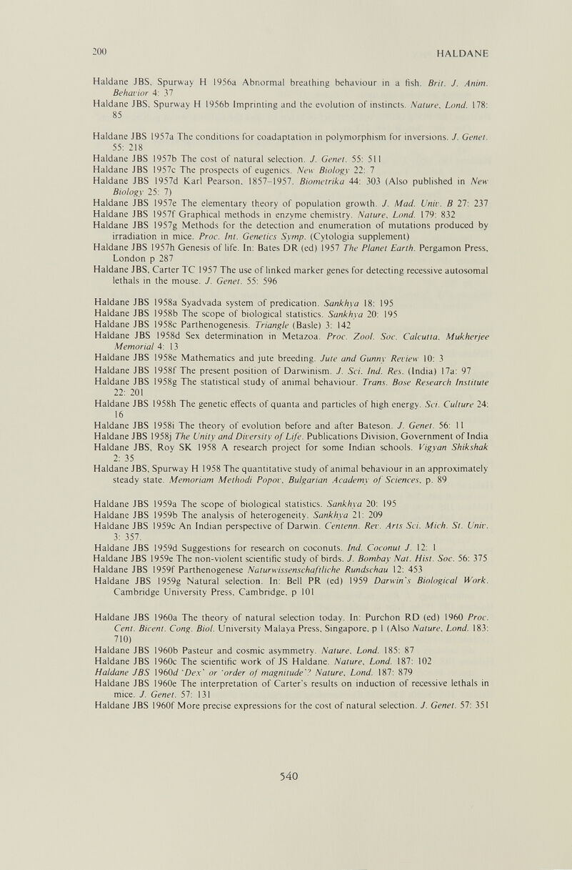 200 HALDANE Haidane JBS, Spurway H 1956a Abnormal breathing behaviour in a fish. Brir. J. Anim. Behavior 4: 37 Haidane JBS, Spurway H 1956b Imprinting and the evolution of instincts. Nature, Land. 178: 85 Haldane JBS 1957a The conditions for coadaptation in polymorphism for inversions. J. Genet. 55: 218 Haldane JBS 1957b The cost of natural selection. J. Genet. 55: 511 Haldane JBS 1957c The prospects of eugenics. New Biology 22: 7 Haldane JBS 1957d Karl Pearson. 1857-1957. Biometrika 44: 303 (Also published in New Biology 25: 7) Haldane JBS 1957e The elementary theory of population growth. J. Mad. Univ. В 27: 237 Haldane JBS 1957f Graphical methods in enzyme chemistry. Nature, Lond. 179: 832 Haldane JBS 1957g Methods for the detection and enumeration of mutations produced by irradiation in mice. Proc. Int. Genetics Syrnp. (Cytologia supplement) Haldane JBS 1957h Genesis of life. In: Bates DR (ed) 1957 The Planet Earth. Pergamon Press, London p 287 Haldane JBS, Carter TC 1957 The use of linked marker genes for detecting recessive autosomal lethals in the mouse. J. Genet. 55: 596 Haldane JBS 1958a Syadvada system of predication. Sankhya 18: 195 Haldane JBS 1958b The scope of biological statistics. Sankhya 20: 195 Haldane JBS 1958c Parthenogenesis. Triangle (Basle) 3: 142 Haldane JBS 1958d Sex determination in Metazoa. Proc. Zool. Soc. Calcutta. Mukherjee Memorial 4: 13 Haldane JBS 1958e Mathematics and jute breeding. Jute and Gunny Review 10: 3 Haldane JBS 1958f The present position of Darwinism. J. Sci. Ind. Res. (India) 17a: 97 Haldane JBS 1958g The statistical study of animal behaviour. Trans. Bo.se Re.search Institute 22: 201 Haldane JBS 1958h The genetic effects of quanta and particles of high energy. Sci. Culture 24: 16 Haldane JBS 1958i The theory of evolution before and after Bateson. J. Genet. 56: 11 Haldane JBS 1958j The Unity and Diversity of Life. Publications Division, Government of India Haldane JBS, Roy SK 1958 A research project for some Indian schools. Vigvan Shikshak 2: 35 Haldane JBS, Spurway H 1958 The quantitative study of animal behaviour in an approximately steady state. Memoriam Methodi Popov, Bulgarian Academy of Sciences, p. 89 Haldane JBS 1959a The scope of biological statistics. Sankhya 20: 195 Haldane JBS 1959b The analysis of heterogeneity. Sankhya 21: 209 Haldane JBS 1959c An Indian perspective of Darwin. Centenn. Rev. Arts Sci. Mich. St. Univ. 3: 357. Haldane JBS 1959d Suggestions for research on coconuts. Ind. Coconut J. 12: 1 Haldane JBS 1959e The non-violent scientific study of birds. J. Bombay Nat. Hist. Soc. 56: 375 Haldane JBS I959f Parthenogenese Naturwissenschaftliche Rundschau 12: 453 Haldane JBS 1959g Natural selection. In: Bell PR (ed) 1959 Darwin's Biological Work. Cambridge University Press, Cambridge, p 101 Haldane JBS 1960a The theory of natural selection today. In: Purchon RD (ed) 1960 Proc. Cent. Bicent. Cong. Biol. University Malaya Press, Singapore, p 1 (Also Nature, Lond. 183: 710) Haldane JBS 1960b Pasteur and cosmic asymmetry. Nature, Lond. 185: 87 Haldane JBS 1960c The scientific work of JS Haldane. Nature, Lond. 187: 102 Haldane JBS \96fòd 'De.x' or 'order of magnitude.' Nature, Lond. 187: 879 Haldane JBS 1960e The interpretation of Carter's results on induction of recessive lethals in mice. J. Genet. 57: 131 Haldane JBS 1960f More precise expressions for the cost of natural selection. J. Genet. 57: 351 540