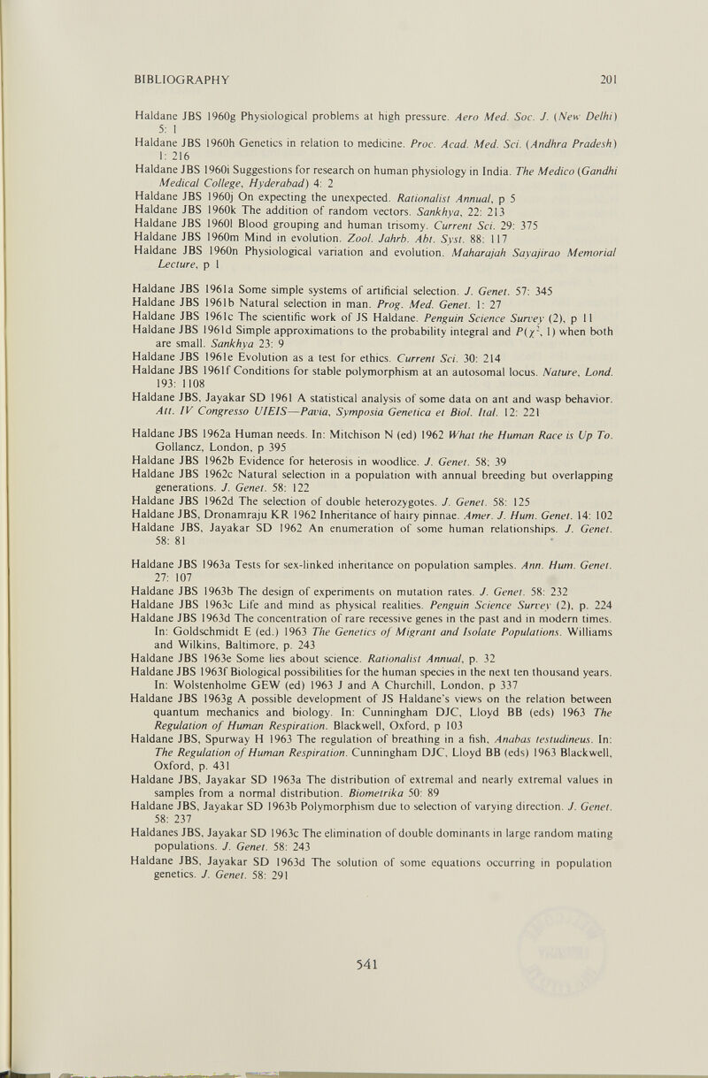 BIBLIOGRAPHY 201 Haidane JBS 1960g Physiological problems at high pressure. Aero Med. Soc. J. (New Delhi) 5: 1 Haldane JBS i960h Genetics in relation to medicine. Proc. Acad. Med. Sci. (Andhra Pradesh) I: 216 Haldane JBS 1960i Suggestions for research on human physiology in India. The Medico (Gandhi Medical College, Hyderabad) 4: 2 Haldane JBS 1960j On expecting the unexpected. Rationalist Annual, p 5 Haldane JBS 1960k The addition of random vectors. Sankhva, 22: 213 Haldane JBS 19601 Blood grouping and human trisomy. Current Sci. 29: 375 Haldane JBS 1960m Mind in evolution. Zool. Jahrb. Abt. Syst. 88: 117 Haldane JBS 1960n Physiological variation and evolution. Maharajah Sayajirao Memorial Lecture, p I Haldane JBS 1961a Some simple systems of artificial selection. J. Genet. 57: 345 Haldane JBS 1961b Natural selection in man. Prog. Med. Genet. I: 27 Haldane JBS 1961c The scientific work of JS Haldane. Penguin Science Survey (2), p 11 Haldane JBS 196Id Simple approximations to the probability integral and P(x', 1) when both are small. Sankhya 23; 9 Haldane JBS 1961e Evolution as a test for ethics. Current Sci. 30; 214 Haldane JBS 1961 f Conditions for stable polymorphism at an autosomal locus. Nature, Lond. 193: 1108 Haldane JBS, Jayakar SD 1961 A statistical analysis of some data on ant and wasp behavior. Att. IV Congresso UIEIS—Pavia, Symposia Genetica et Biol. ¡tal. 12; 221 Haldane JBS 1962a Human needs. In: Mitchison N (ed) 1962 What the Human Race is Up To. Gollancz, London, p 395 Haldane JBS 1962b Evidence for heterosis in woodlice. J. Genet. 58; 39 Haldane JBS 1962c Natural selection in a population with annual breeding but overlapping generations. J. Genet. 58: 122 Haldane JBS 1962d The selection of double heterozygotes. J. Genet. 58; 125 Haldane JBS, Dronamraju KR 1962 Inheritance of hairy pinnae. Amer. J. Hum. Genet. 14; 102 Haldane JBS, Jayakar SD 1962 An enumeration of some human relationships. J. Genet. 58; 81 Haldane JBS 1963a Tests for sex-linked inheritance on population samples. Ann. Hum. Genet. 27: 107 Haldane JBS 1963b The design of experiments on mutation rates. J. Genet. 58; 232 Haldane JBS 1963c Life and mind as physical realities. Penguin Science Survey (2), p. 224 Haldane JBS 1963d The concentration of rare recessive genes in the past and in modern times. In; Goldschmidt E (ed.) 1963 The Genetics o/Migrant and Isolate Populations. Williams and Wilkins, Baltimore, p. 243 Haldane JBS I963e Some lies about science. Rationalist Annual, p. 32 Haldane JBS 1963f Biological possibilities for the human species in the next ten thousand years. In; Wolstenholme GEW (ed) 1963 J and A Churchill, London, p 337 Haldane JBS 1963g A possible development of JS Haldane's views on the relation between quantum mechanics and biology. In; Cunningham DJC, Lloyd BB (eds) 1963 The Regulation of Human Respiration. Blackwell, Oxford, p 103 Haldane JBS, Spurway H 1963 The regulation of breathing in a fish, Anahas testudineus. In; The Regulation of Human Respiration. Cunningham DJC, Lloyd BB (eds) 1963 Blackweil, Oxford, p. 431 Haldane JBS, Jayakar SD 1963a The distribution of extremal and nearly extremal values in samples from a normal distribution. Biometrika 50: 89 Haldane JBS, Jayakar SD 1963b Polymorphism due to selection of varying direction. J. Genet. 58; 237 Haldanes JBS, Jayakar SD 1963c The elimination of double dominants in large random mating populations. J. Genet. 58: 243 Haldane JBS, Jayakar SD 1963d The solution of some equations occurring in population genetics. J. Genet. 58: 291 541