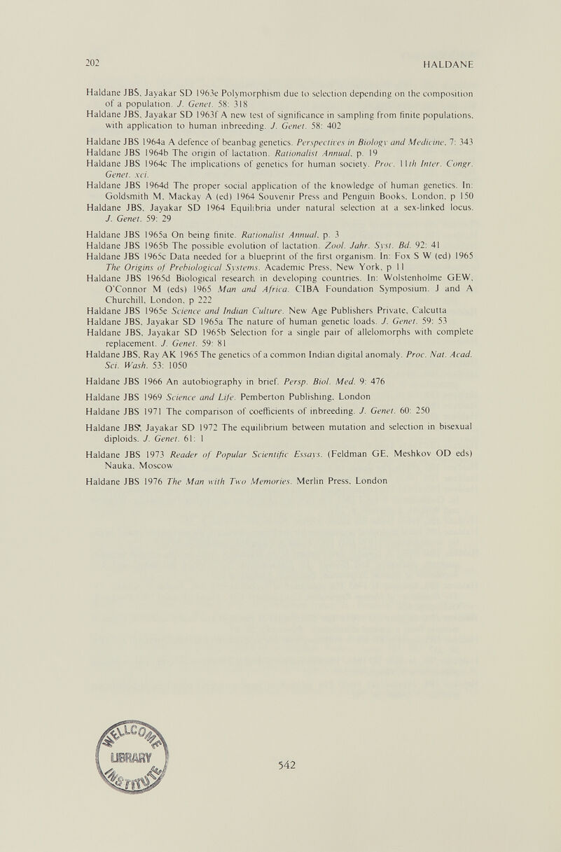 202 HALDANE Haidane JBS, Jayakar SD 1963e Polymorphism due to selection depending on the composition of a population. J. Genet. 58; 318 Haldane JBS, Jayakar SD I963f A new test of significance in sampling from finite populations, with application to human inbreeding. J. Genet. 58: 402 Haldane JBS 1964a A defence of beanbag genetics. Perspectives in Biology and Medicine. 7; 343 Haldane JBS 1964b The origin of lactation. Rationalist .Annual, p. 19 Haldane JBS 1964c The implications of genetics for human society. Proc. IW/î Inter. Congr. Genet. .\ci. Haldane JBS 1964d The proper social application of the knowledge of human genetics. In: Goldsmith M, Mackay A (ed) 1964 Souvenir Press and Penguin Books, London, p 150 Haldane JBS, Jayakar SD 1964 Equilibria under natural selection at a sex-linked locus. J. Genet. 59: 29 Haldane JBS 1965a On being finite. Rationalist Annual, p. 3 Haldane JBS 1965b The possible evolution of lactation. Zool. Jahr. Syst. Bd. 92: 41 Haldane JBS 1965c Data needed for a blueprint of the first organism. In: Fox S W (ed) 1965 The Origins of Prehiological Systems. Academic Press, New York, p 11 Haldane JBS 1965d Biological research in developing countries. In: Wolstenholme GEW, O'Connor M (eds) 1965 Man and Africa. CIBA Foundation Symposium. J and A Churchill, London, p 222 Haldane JBS 1965e Science and Indian Culture. New Age Publishers Private, Calcutta Haldane JBS, Jayakar SD 1965a The nature of human genetic loads. J. Genet. 59: 53 Haldane JBS, Jayakar SD 1965b Selection for a single pair of allelomorphs with complete replacement. J. Genet. 59: 81 Haldane JBS, Ray AK 1965 The genetics of a common Indian digital anomaly. Proc. Nat. Acad. Sci. Wash. 53: 1050 Haldane JBS 1966 An autobiography in brief. Persp. Biol. Med. 9: 476 Haldane JBS 1969 Science and Life. Pemberton Publishing, London Haldane JBS 1971 The comparison of coefficients of inbreeding. J. Genet. 60: 250 Haldane JBS Jayakar SD 1972 The equilibrium between mutation and selection in bisexual diploids. J. Genet. 61: 1 Haldane JBS 1973 Reader of Popular Scientific Essays. (Feldman GE, Meshkov OD eds) Nauka, Moscow Haldane JBS 1976 The Man with Two Memories. Merlin Press. London 542