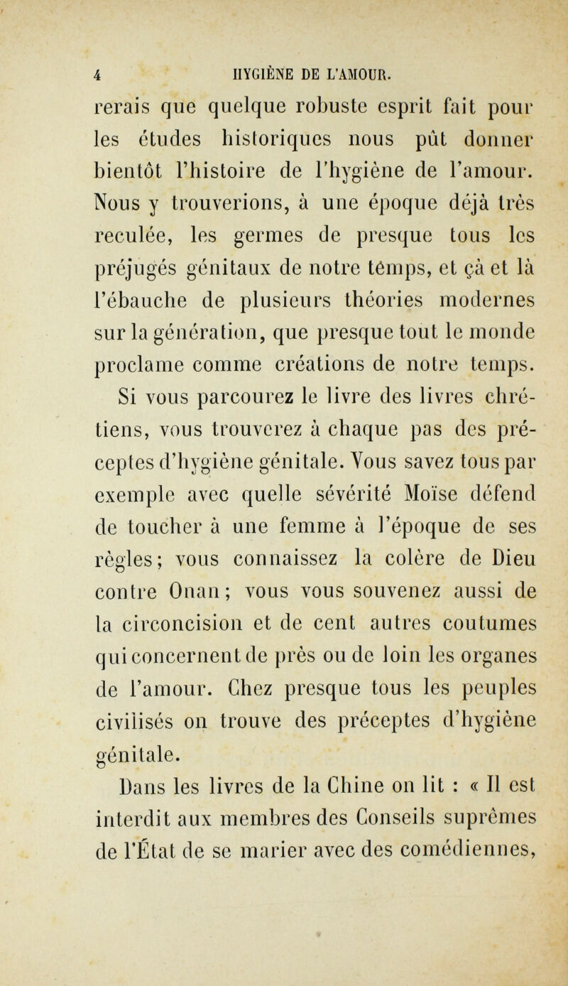 4 HYGIÈNE DE L'AMOUR. rerais que quelque robuste esprit fait pour les études historiques nous pût donner bientôt l'histoire de l'hygiène de l'amour. Nous y trouverions, à une époque déjà très reculée, les germes de presque tous les préjugés génitaux de notre ténips, et çà et là l'ébauche de plusieurs théories modernes sur la génération, que presque tout le monde proclame comme créations de notre temps. Si vous parcourez le livre des livres chré¬ tiens, vous trouverez à chaque pas des pré¬ ceptes d'hygiène génitale. Vous savez tous par exemple avec quelle sévérité Moïse défend de toucher à une femme à l'époque de ses règles; vous connaissez la colère de Dieu contre Onan; vous vous souvenez aussi de la circoncision et de cent autres coutumes qui concernent de près ou de loin les organes de l'amour. Chez presque tous les peuples civilisés on trouve des préceptes d'hygiène génitale. Dans les livres de la Chine on lit : « Il est interdit aux membres des Conseils suprêmes de l'État de se marier avec des comédiennes, •