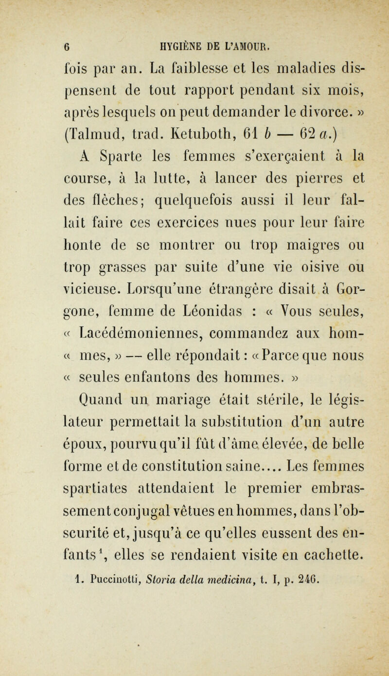 6 HYGIÈNE DE L'AMOUR. fois par an. La faiblesse et les maladies dis¬ pensent de tout rapport pendant six mois, après lesquels on peut demander le divorce. » (Talmud, trad. Ketuboth, 61 b — Ша.) A Sparte les femmes s'exerçaient à la course, à la lutte, à lancer des pierres et des flèches; quelquefois aussi il leur fal¬ lait faire ces exercices nues pour leur faire honte de se montrer ou trop maigres ou trop grasses par suite d'une vie oisive ou vicieuse. Lorsqu'une étrangère disait à Gor¬ gone, femme de Léonidas : « Vous seules, « Lacédémoniennes, commandez aux hom- « mes, w — elle répondait : « Parce que nous « seules enfantons des hommes. » Quand un mariage était stérile, le légis¬ lateur permettait la substitution d'un autre époux, pourvu qu'il fût d'àme élevée, de belle forme et de constitution saine.... Les femmes Spartiates attendaient le premier embras- sement conjugal vêtues en hommes, dans l'ob¬ scurité et, jusqu'à ce qu'elles eussent des en¬ fants S elles se rendaient visite en cachette. 1. Puccinotti, Storia della medicina, t. I, p. 246.