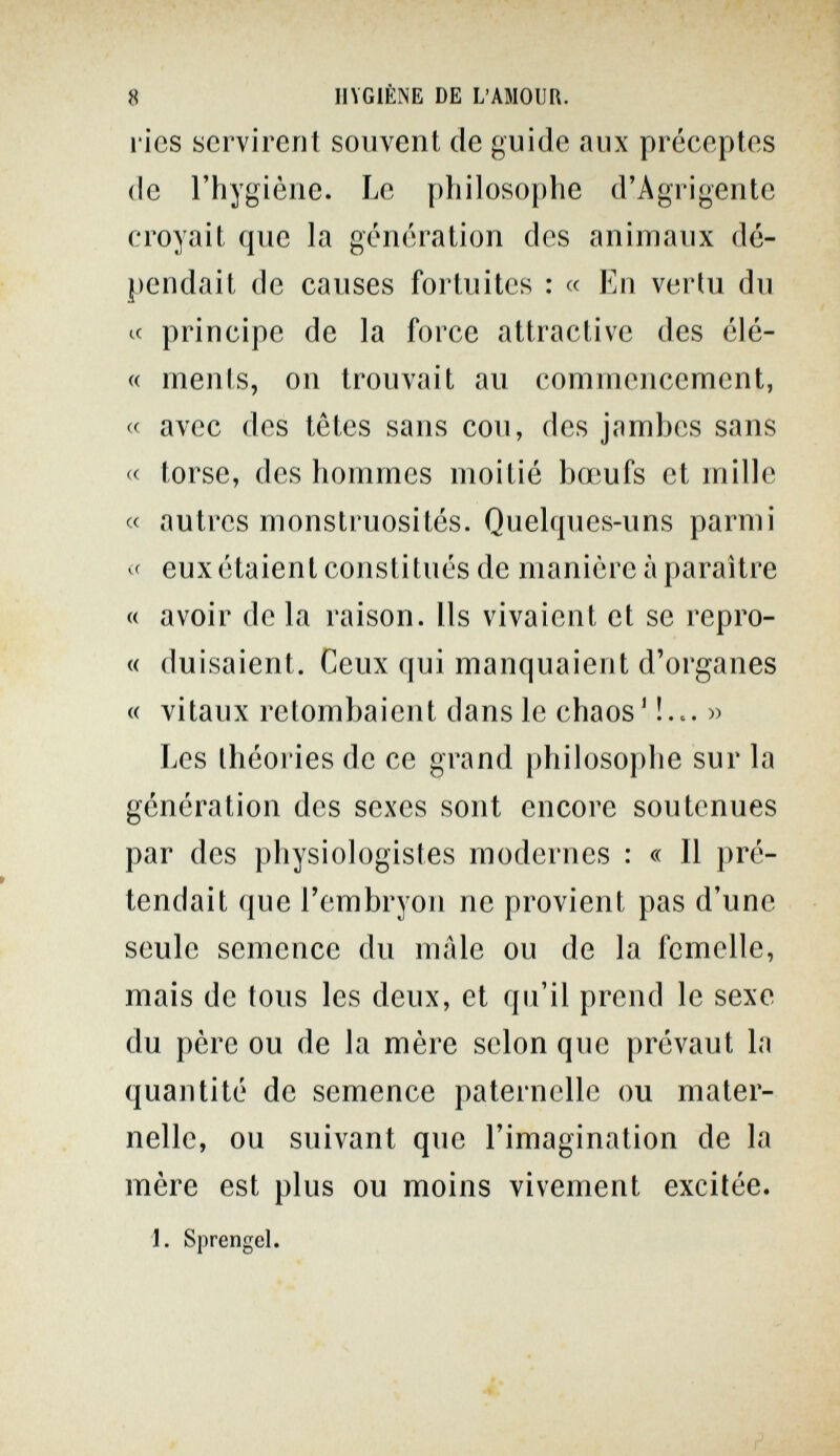 8 HYGIÈNE DE L'AMOUR. ries servirent souvent de guide aux préceptes de l'hygiène. Le philosophe d'Agrigente croyait que la génération des animaux dé¬ pendait de causes fortuites : « En vertu du к principe de la force attractive des élé- « ments, on trouvait au commencement, « avec des têtes sans cou, des jambes sans « torse, des hommes moitié bœufs et mille « autres monstruosités. Quelques-uns parmi eux étaient constitués de manière à paraître « avoir de la raison. Us vivaient et se repro- « duisaient. Ceux qui manquaient d'organes « vitaux retombaient dans le chaos' !... » Les théories de ce grand philosophe sur la génération des sexes sont encore soutenues par des physiologistes modernes : « 11 pré¬ tendait que l'embryon ne provient pas d'une seule semence du mâle ou de la femelle, mais de tous les deux, et qu'il prend le sexe du père ou de la mère selon que prévaut la quantité de semence paternelle ou mater¬ nelle, ou suivant que l'imagination de la mère est plus ou moins vivement excitée. Sprengel.