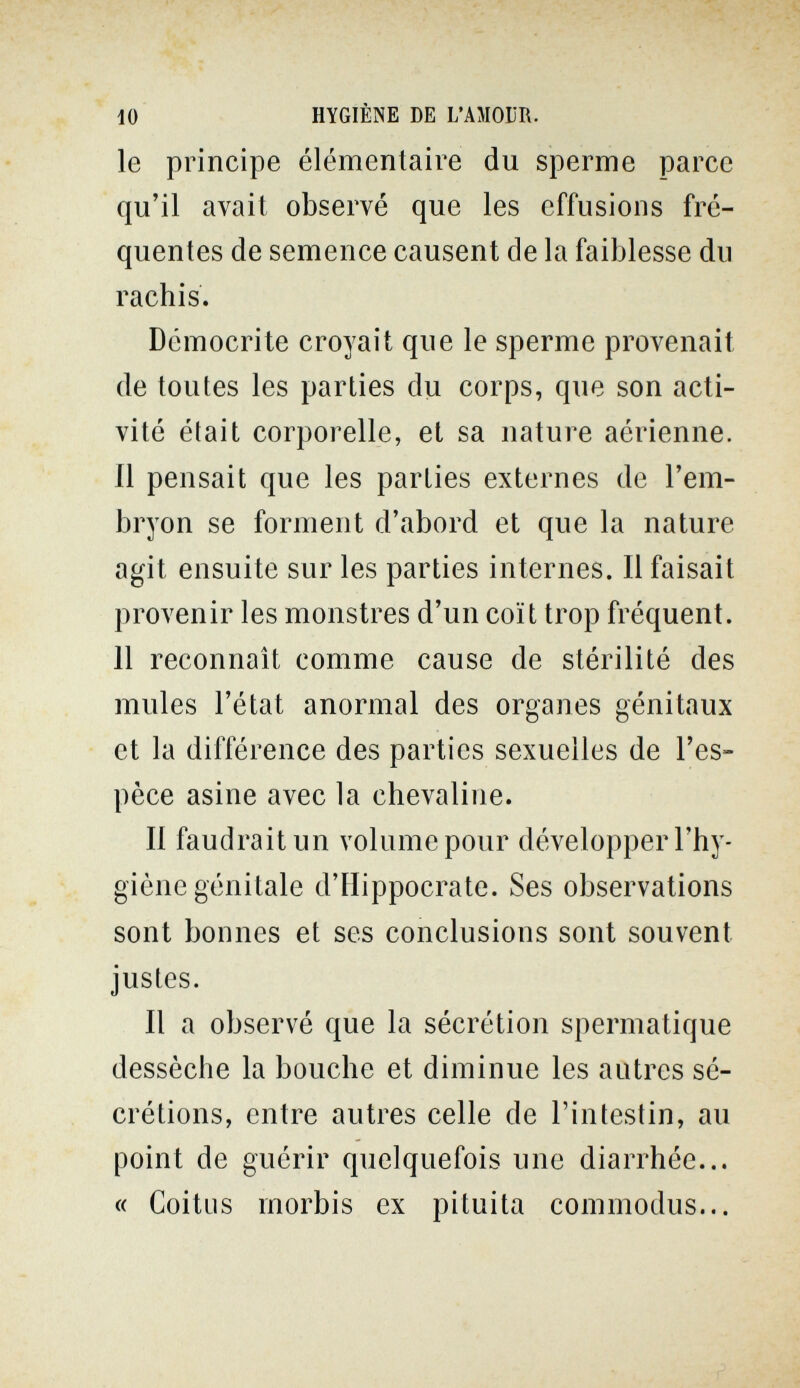 10 HYGIÈNE DE L'AMOUR. le principe élémentaire du sperme parce qu'il avait observé que les effusions fré¬ quentes de semence causent de la faiblesse du rachis. Démocrite croyait que le sperme provenait de toutes les parties du corps, que son acti¬ vité était corporelle, et sa nature aérienne. 11 pensait que les parties externes de l'em¬ bryon se forment d'abord et que la nature agit ensuite sur les parties internes. Il faisait provenir les monstres d'un coït trop fréquent. 11 reconnaît comme cause de stérilité des mules l'état anormal des organes génitaux et la différence des parties sexuelles de l'es¬ pèce asine avec la chevaline. Il faudrait un volume pour développer l'hy¬ giène génitale d'IIippocrate. Ses observations sont bonnes et ses conclusions sont souvent justes. Il a observé que la sécrétion spermatique dessèche la bouche et diminue les autres sé¬ crétions, entre autres celle de l'intestin, au point de guérir quelquefois une diarrhée... « Coitus rnorbis ex pituita commodus...