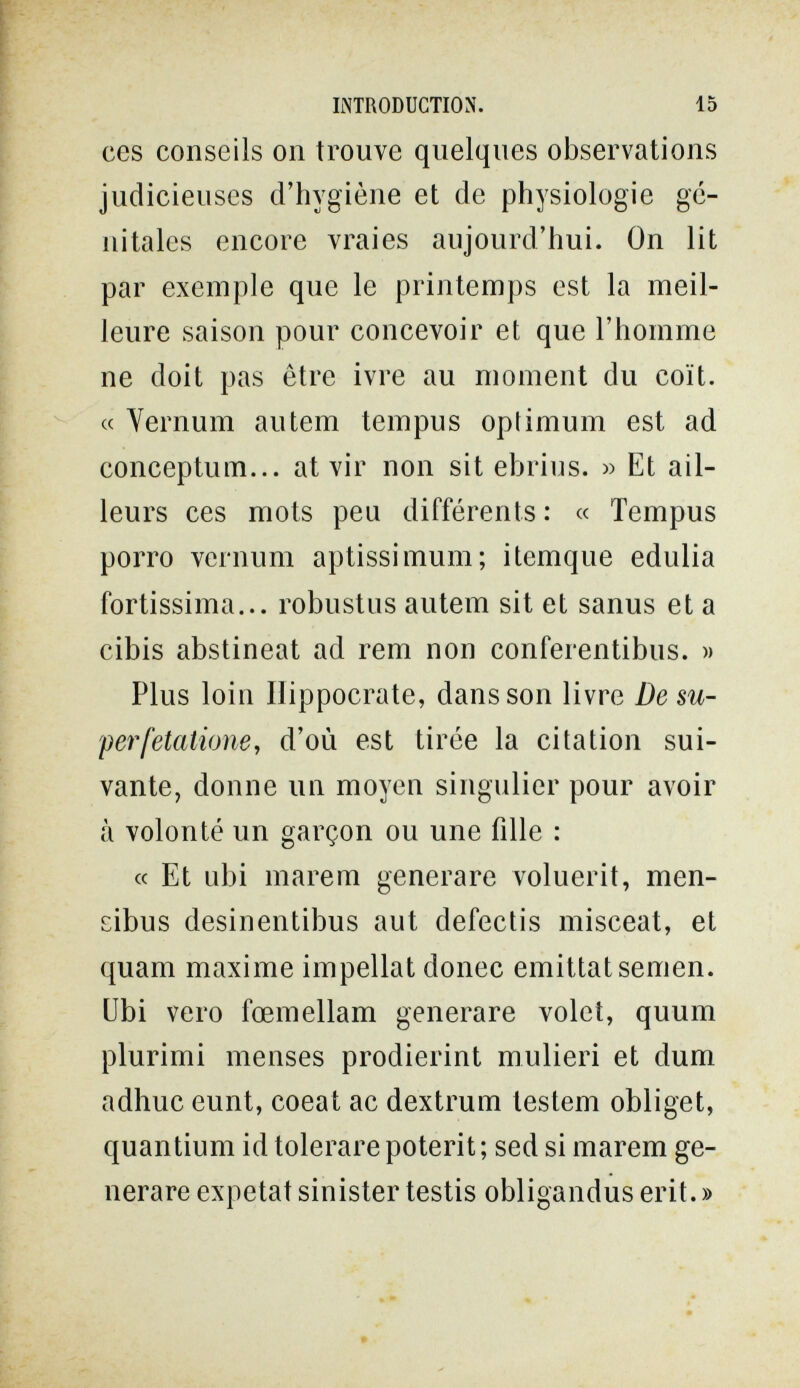 INTRODUCTION. 15 ces conseils on trouve quelques observations judicieuses d'hygiène et de physiologie gé¬ nitales encore vraies aujourd'hui. On lit par exemple que le printemps est la meil¬ leure saison pour concevoir et que l'homme ne doit pas être ivre au moment du coït. « Vernum autem tempus optimum est ad conceptum... at vir non sit ebrius. « Et ail¬ leurs ces mots peu différents : « Tempus porro Vernum aptissimum; itemque edulia fortissima... robustus autem sit et sanus et a cibis abstineat ad rem non conferentibus. » Plus loin lïippocrate, dans son livre De su- perfetatione, d'où est tirée la citation sui¬ vante, donne un moyen singulier pour avoir à volonté un garçon ou une fille : « Et ubi mare m generare voluerit, men- cibus desinentibus aut defectis misceat, et quam maxime impellat donec emittat semen, übi vero fœmellam generare volet, quum plurimi menses prodierint mulieri et dum adhuc eunt, coeat ac dextrum testem obliget, quantium id tolerare poterit ; sed si marem ge¬ nerare expetat sinister testis obligandus erit. »
