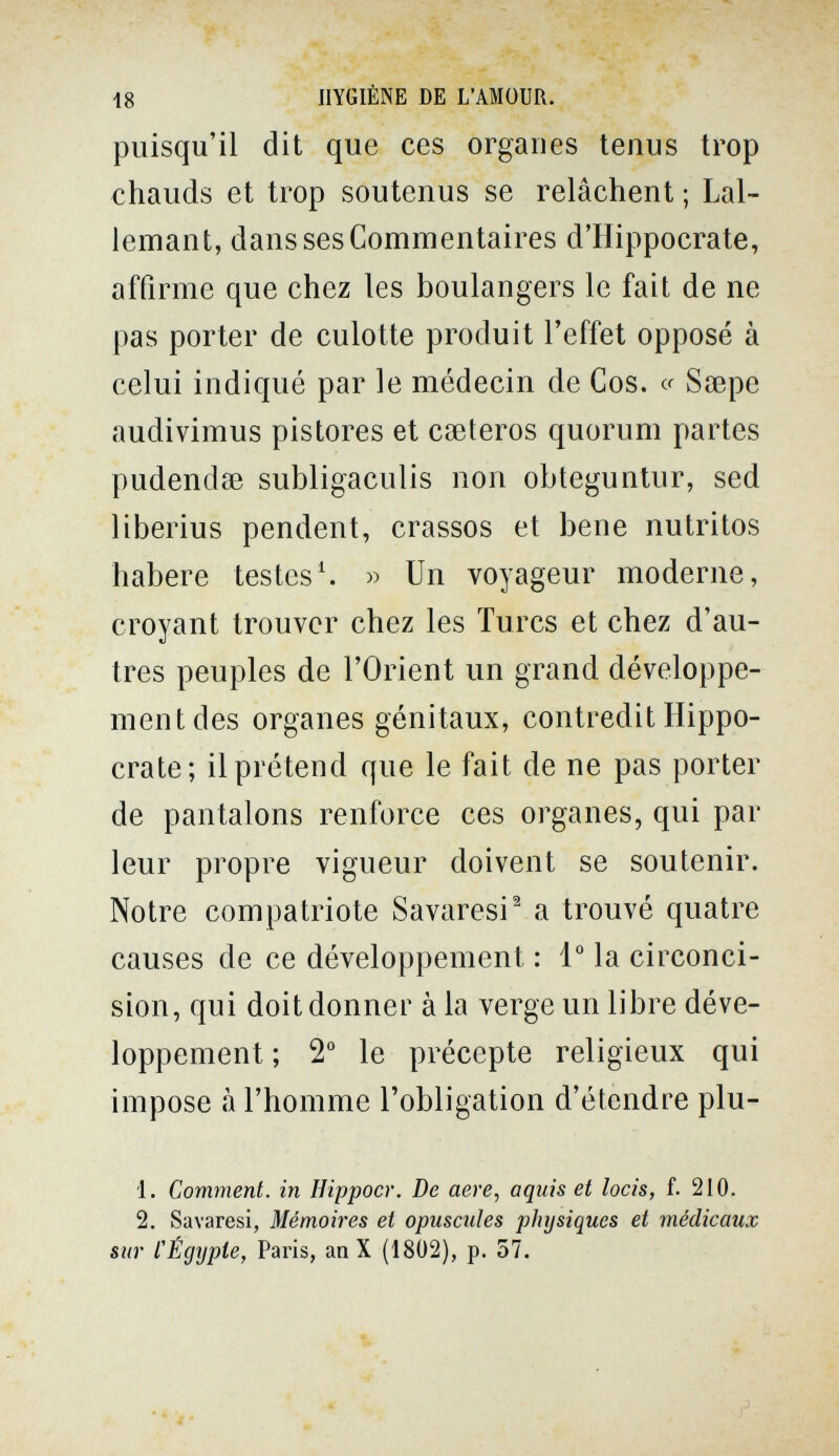 i8 HYGIÈNE DE L'AMOUR. puisqu'il dit que ces orgaues tenus trop chauds et trop soutenus se relâchent ; Lal- lemant, dans ses Commentaires d'IIippocrate, affirme que chez les boulangers le fait de ne pas porter de culotte produit l'effet opposé à celui indiqué par le médecin de Cos. cr Saepe audivimus pistores et cseteros quorum partes pudendse subligaculis non obteguntur, sed liberius pendent, crassos et bene nutritos habere testes^ » Un voyageur moderne, croyant trouver chez les Turcs et chez d'au¬ tres peuples de l'Orient un grand développe¬ ment des organes génitaux, contredit Hippo- crate; il prétend que le fait de ne pas porter de pantalons renforce ces organes, qui par leur propre vigueur doivent se soutenir. Notre compatriote Savaresi^ a trouvé quatre causes de ce développement : 1° la circonci¬ sion, qui doit donner àia verge un libre déve¬ loppement ; 2° le précepte religieux qui impose à l'homme l'obligation d'étendre plu- 1. Comment, in Hippocr. De aere, aqiiis et locis, f. 210. 2. Savaresi, Mémoires et opuscules physiques et médicaux sur tÉcjypte, Paris, an X (1802), p. 57.