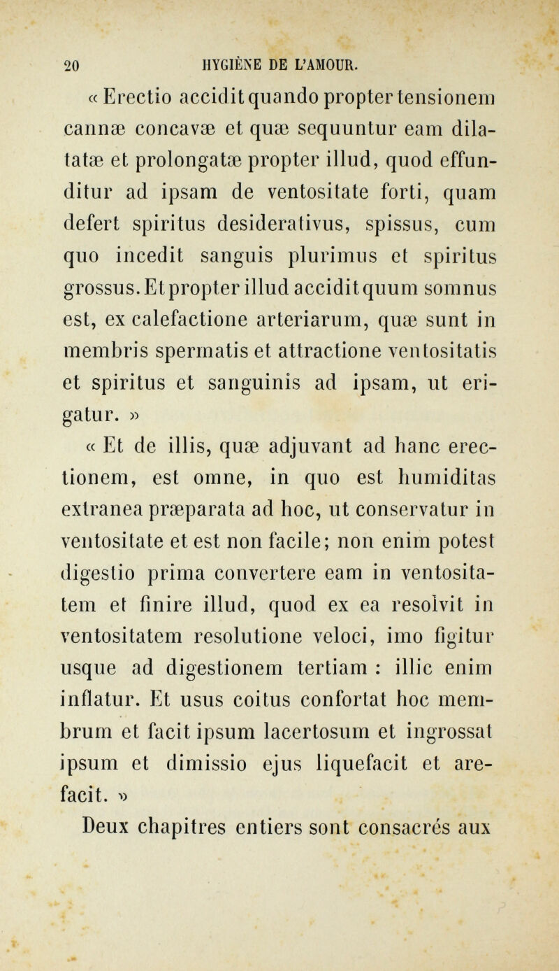 20 HYGIÈNE DE L'AMOUR. « Erectio acciclit quando propter tensionem cannae concavse et quse sequuntur eam dila- tatae et prolongatiB propter illud, quod effun- ditur ad ipsam de ventositate forti, quam defert Spiritus desiderativus, spissus, cum quo iiicedit sanguis plurimus et spiri tus grossus. Et propter illud acciditquum somnus est, ex calefactione arteriarum, quae sunt in membris spermatis et attractione ventositatis et Spiritus et sanguinis ad ipsam, ut eri- gatur. « « Et de illis, quoe adjuvant ad hanc erec- tionem, est omne, in quo est humiditas extranea preparata ad hoc, ut conservatur in ventositate et est non facile; non enim potest digestio prima convertere eam in ventosita- tem et finire illud, quod ex ea resolvit in ventositatem resolutione veloci, imo figitur usque ad digestionem tertiam : illic enim inflatur. Et usus coitus confortât hoc mem- brum et facit ipsum lacertosum et ingrossai ipsum et dimissio ejus liquefacit et are- faci t. Deux chapitres entiers sont consacrés aux
