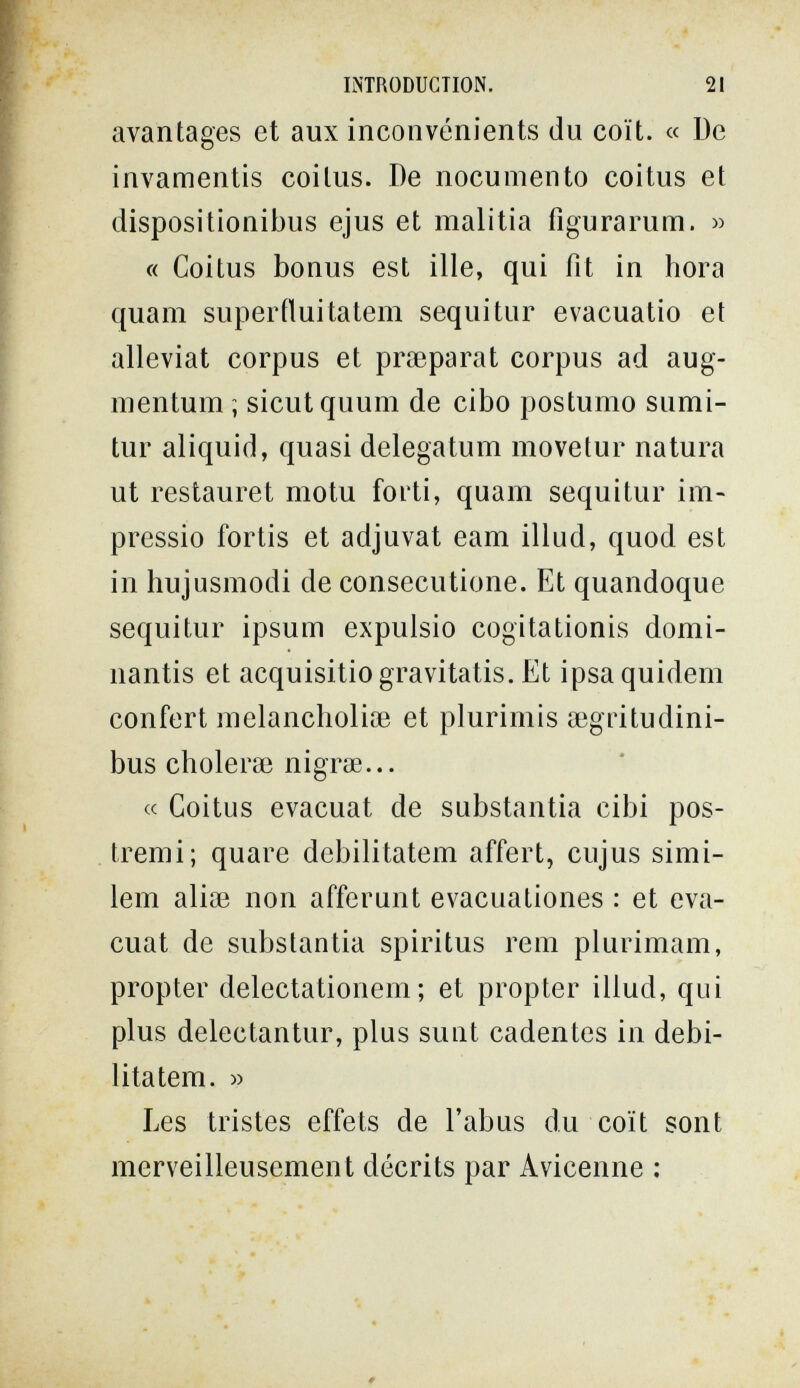 INTRODUCTION. 21 avantages et aux inconvénients du coït. « De invamentis coitus. De nocumento coitus et dispositionibus ejus et malitia figurarum. » « Coitus bonus est ille, qui fit in hora quam superíluitatem sequitur evacuatio et alleviat corpus et praeparat corpus ad aug- mentum ; sicutquum de cibo postumo sumi- tur aliquid, quasi delegatum movetur natura ut restauret motu forti, quam sequitur im- pressio fortis et adjuvat eam illud, quod est in hujusmodi de consecutione. Et quandoque sequitur ipsum expulsio cogitationis domi- nantis et acquisitiogravitatis. Et ipsaquidem confert melancholiiB et plurimis aegritudini- bus cholerse nigrœ... « Coitus evacuat de substantia cibi pos¬ tremi; quare debilitatem affert, cujus simi- lem alise non afferunt evacuationes : et eva¬ cuat de substantia spiritus rem plurimam, propter delectationem ; et propter illud, qui plus delectantur, plus sunt cadentes in debi¬ litatem. » Les tristes effets de l'abus du coït sont merveilleusement décrits par Avicenne :