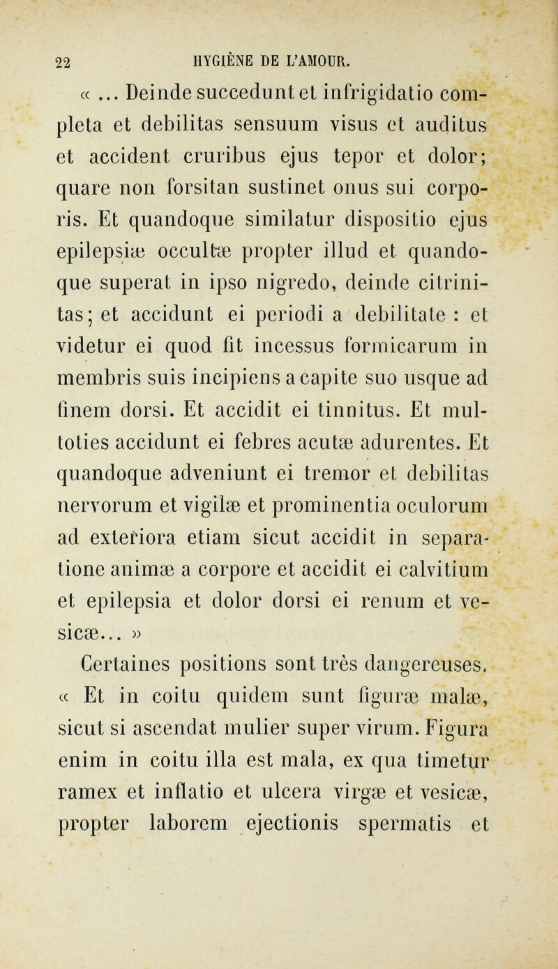 22 HYGIÈNE DE L'AMOUR. «... Deinde succedunt et infrigidatio com¬ pleta et debilitas sensuum visus et auditus et accident cmribus ejus tepor et dolor; quare non forsitan sustinet onus sui corpo¬ ris. Et quandoque similatur dispositio ejus epilepsiui occultae propter illud et quando¬ que superai in ipso nigredo, deinde citrini- tas; et accidunt ei periodi a debilitate : et videtur ei quod fit incessus formicarum in membris suis incipiens a capite suo usque ad íinem dorsi. Et accidit ei tinnitus. Et mul- toties accidunt ei febres acuta? adurentes. Et quandoque adveniunt ei tremor et debilitas nervorum et vigilse et prominentia oculorum ad extefiora etiam sicut accidit in separa- tione animse a corpore et accidit ei calvitium et epilepsia et dolor dorsi ei renum et ve¬ sicae... » Certaines positions sont très dangereuses, cc Et in coitu quidem sunt figurœ malœ, sicut si ascendat mulier super virum. Figura enim in coitu illa est mala, ex qua timetur ramex et inflatio et ulcera virgae et vesicae, propter laborcm ejectionis spermatis et