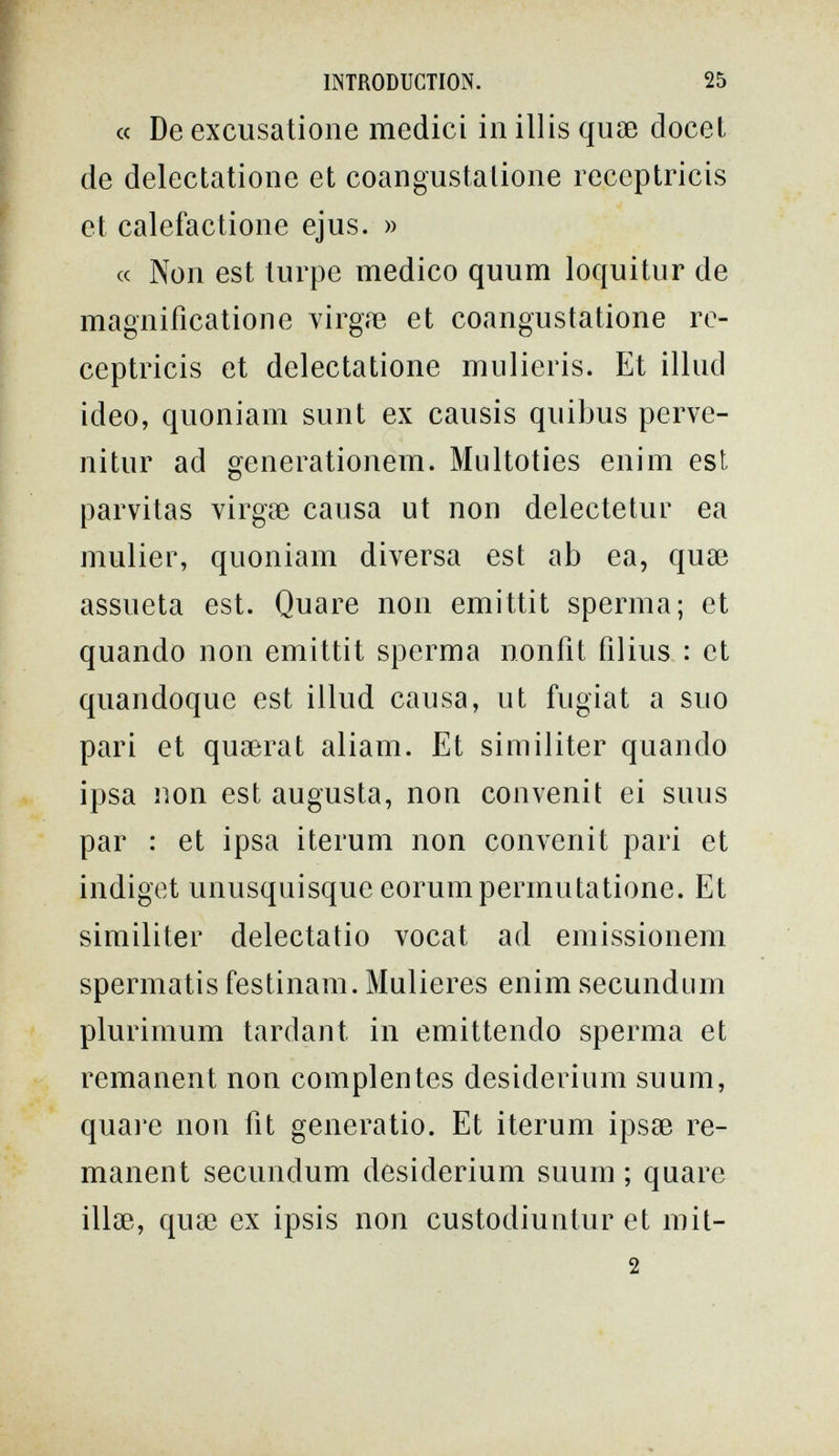 INTRODUCTION. 25 « De excusatioiie medici in illis quae docet de delectatione et coangustalione receptricis et calefactione ejus. » « Non est turpe medico quum loquitur de magnification e virgíe et coangustatione re¬ ceptricis et delectatione mulieris. Et illud ideo, quoniam sunt ex causis quibus perve- nitur ad generationem. Multoties enim est parvitas virgae causa ut non delectetur ea mulier, quoniam diversa est ab ea, quae assueta est. Quare non emittit sperma; et quando non emittit sperma nonfit filius : et quandoque est illud causa, ut fugiat a suo pari et quaerat aliam. Et similiter quando ipsa non est augusta, non convenit ei suus par : et ipsa iterum non convenit pari et indiget unusquisque eorumpermutatione. Et similiter delectatio vocat ad emissionem spermatis festinam. Mulleres enim secundum plurimum tardant in emittendo sperma et remanent non complentes desiderium suum, quai'e non fit generatio. Et iterum ipsae re¬ manent secundum desiderium suum ; quare illae, quae ex ipsis non custodiuntur et mit- 2