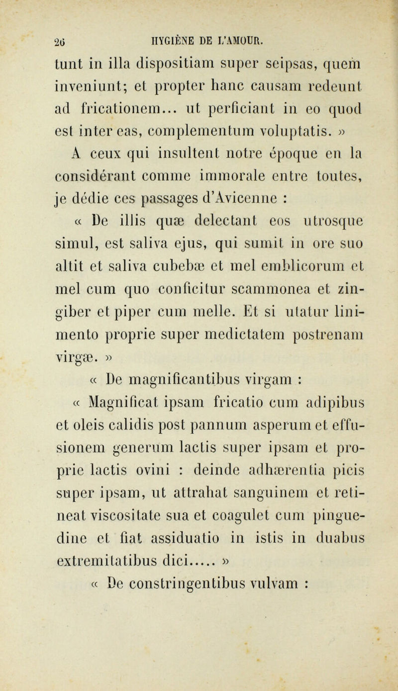 2() HYGIÈNE DE L'AMOUR. tunt in illa dispositiam super seipsas, quem inveniunt; et propter haue causam redeuiit ad fricatioiiem... ut perficiant in eo quod est inter eas, complementum voluptatis. » A ceux qui insultent notre époque en la considérant comme immorale entre toutes, je dédie ces passages d'Avicenne : « De ill is quae delectan! eos utrosque simul, est saliva ejus, qui sumit in ore suo altit et saliva cubebse et mei emblicorum et mei cum quo confici tur scammonea et zin¬ giber et piper cum melle. Et si ulatur lini¬ mento proprie super medictatem postren ani virgse. » « De magnificantibus virgam : « Magnificat ipsam fricatio cum adipibus et oleis calidis post pannum asperum et effu- sionem generum lactis super ipsam et pro¬ prie lactis ovini : deinde adhierentia picis super ipsam, ut attrahat sanguinem et reti- neat viscositate sua et coagulet cum pingue¬ dine et fìat assiduatio in istis in duabus extremitatibus dici » « De constringentibus vulvam :