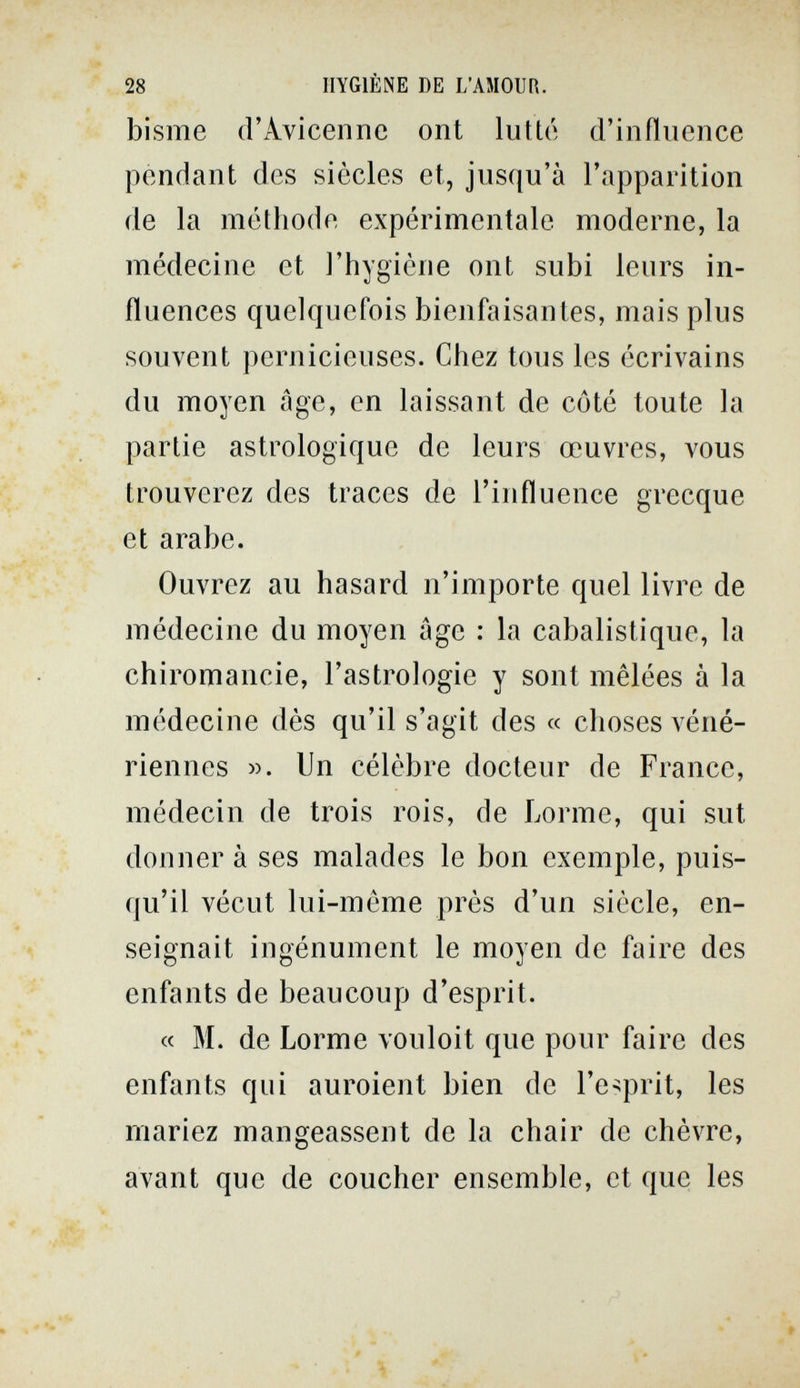 28 HYGIÈNE DE L'AMOUR. bisme d'Avicennc ont lutté d'influence pendant des siècles et, jusqu'à l'apparition de la méthode expérimentale moderne, la médecine et l'hygiène ont subi leurs in¬ fluences quelquefois bienfaisantes, mais plus souvent pernicieuses. Chez tous les écrivains du moyen âge, en laissant de côté toute la partie astrologique de leurs œuvres, vous trouverez des traces de l'influence grecque et arabe. Ouvrez au hasard n'importe quel livre de médecine du moyen age : la cabalistique, la chiromancie, l'astrologie y sont mêlées à la médecine dès qu'il s'agit des « choses véné¬ riennes w. Un célèbre docteur de France, médecin de trois rois, de Lorme, qui sut donner à ses malades le bon exemple, puis¬ qu'il vécut lui-même près d'un siècle, en¬ seignait ingénument le moyen de faire des enfants de beaucoup d'esprit. « M. de Lorme vouloit que pour faire des enfants qui auroient bien de l'écrit, les mariez mangeassent de la chair de chèvre, avant que de coucher ensemble, et que les