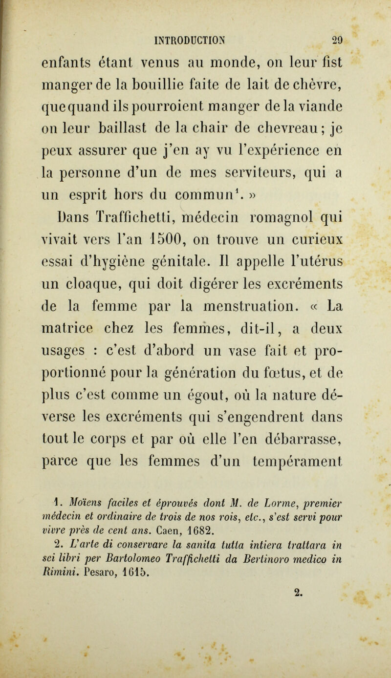 INTRODUCTION 29 enfants étant venus au monde, on leur fist manger de la bouillie faite de lait de chèvre, que quand ils pourroient manger de la viande on leur baillast de la chair de chevreau ; je peux assurer que j'en ay vu l'expérience en la personne d'un de mes serviteurs, qui a un esprit hors du com mu n^ » Dans Traffichetti, médecin romagnol qui vivait vers l'an 1500, on trouve un curieux essai d'hygiène génitale. Il appelle l'utérus un cloaque, qui doit digérer les excréments de la femme par la menstruation. « La matrice chez les femriies, dit-il, a deux usages : c'est d'abord un vase fait et pro¬ portionné pour la génération du fœtus, et de plus c'est comme un égout, où la nature dé¬ verse les excréments qui s'engendrent dans tout le corps et par où elle l'en débarrasse, parce que les femmes d'un tempérament 1. Motens faciles et éprouvés dont M. de Lorme, premier médecin et ordinaire de trois de nos rois, etc., s'est servi pour vivre près de cent ans. Caen, 1682. 2. и arte di conservare la sanila tutta intiera trattar a in sci libri per Bartolomeo Trafßclielti da Bertinoro medico in Rimini. Pesaro, 1615.