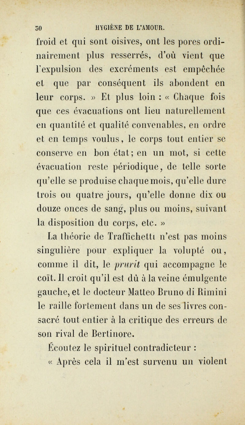 50 HYGIÈNE DE L'AMOUR. froid et qui sont oisives, ont les pores ordi¬ nairement plus resserrés, d'où vient que l'expulsion des excréments est empêchée et que par conséquent ils abondent en leur corps. » Et plus loin : « Chaque fois que ces évacuations ont lieu naturellement en quantité et qualité convenables, en ordre et en temps voulus, le corps tout entier se conserve en bon état; en un mot, si cette évacuation reste périodique, de telle sorte qu'elle se produise chaque mois, qu'elle dure trois ou quatre jours, qu'elle donne dix ou douze onces de sang, plus ou moins, suivant la disposition du corps, etc. » La théorie de Traffichetti n'est pas moins singulière pour expliquer la volupté ou, comme il dit, le prurit qui accompagne le coït. Il croit qu'il est dû à la veine émulgente gauche, et le docteur Matteo Bruno di Rimini le raille fortement dans un de ses livres con¬ sacré tout entier à la critique des erreurs de son rival de Bertinore. Écoutez le spirituel contradicteur : « Après cela il m'est survenu un violent