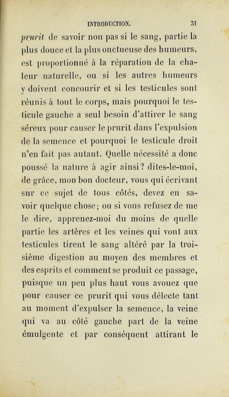 INTRODUCTION. 31 prurit de savoir non pas si le sang, partie la plus douce et la plus onctueuse des humeurs, est proportionné à la réparation de la cha¬ leur naturelle, ou si les autres humeurs Y doivent concourir et si les testicules sont réunis à tout le corps, mais pourquoi le tes¬ ticule gauche a seul besoin d'attirer le sang séreux pour causer le prurit dans l'expulsion de la semence et pourquoi le testicule droit n'en fait pas autant. Quelle nécessité a donc poussé la nature à agir ainsi? dites-le-moi, de grâce, mon bon docteur, vous qui écrivant sur ce sujet de tous côtés, devez en sa¬ voir quelque chose; ou si vous refusez de me le dire, apprenez-moi du moins de quelle partie les artères et les veines qui vont aux testicules tirent le sang altéré par la troi¬ sième digestion au moyen des membres et des esprits et comment se produit ce passage, puisque un peu plus haut vous avouez que pour causer ce prurit qui vous délecte tant au moment d'expulser la semence, la veiné qui va au côté gauche part de la veine émulgente et par conséquent attirant le